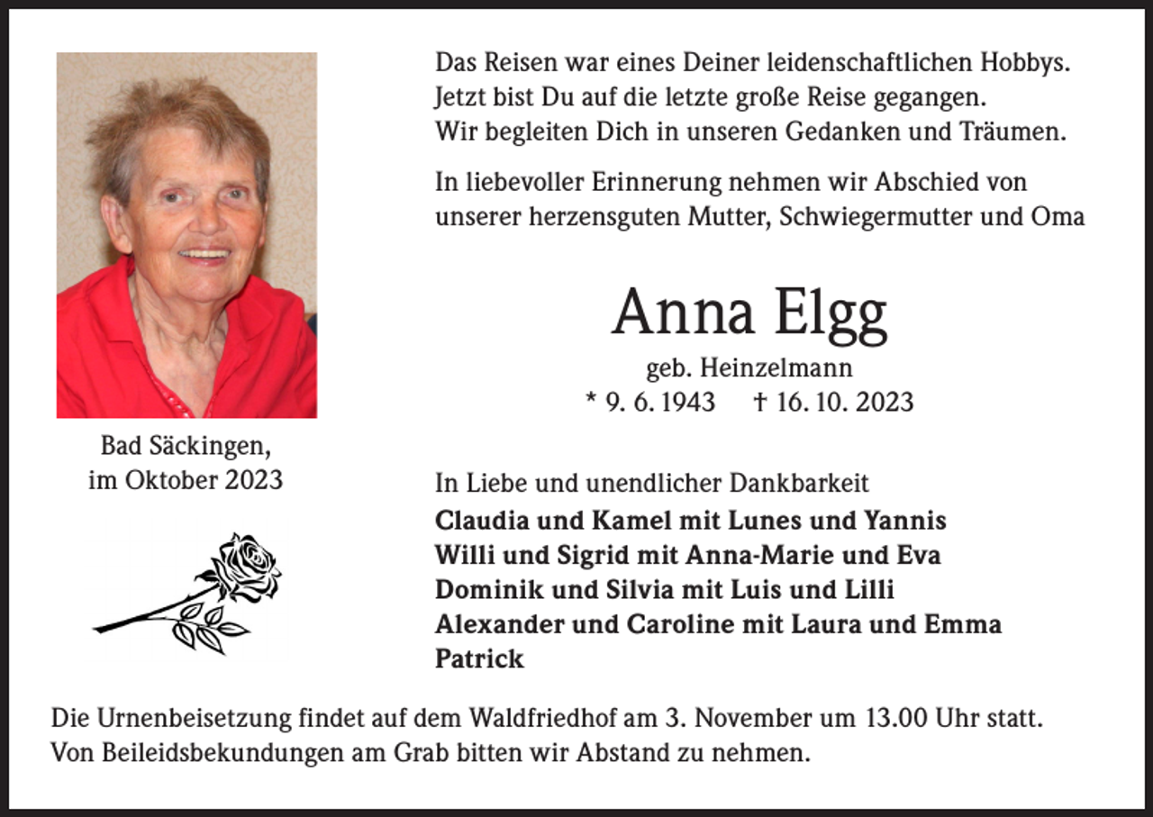 <p>Das Reisen war eines Deiner leidenschaftlichen Hobbys.<br />Jetzt bist Du auf die letzte große Reise gegangen.<br />Wir begleiten Dich in unseren Gedanken und Träumen.<br />In liebevoller Erinnerung nehmen wir Abschied von<br />unserer herzensguten Mutter, Schwiegermutter und Oma</p><p>Anna Elgg</p><p>geb. Heinzelmann<br />* 9. 6. 1943 † 16. 10. 2023<br />Bad Säckingen,<br />im Oktober 2023</p><p>In Liebe und unendlicher Dankbarkeit<br />Claudia und Kamel mit Lunes und Yannis<br />Willi und Sigrid mit Anna-Marie und Eva<br />Dominik und Silvia mit Luis und Lilli<br />Alexander und Caroline mit Laura und Emma<br />Patrick</p><p>Die Urnenbeisetzung findet auf dem Waldfriedhof am 3. November um 13.00 Uhr statt.<br />Von Beileidsbekundungen am Grab bitten wir Abstand zu nehmen.</p>