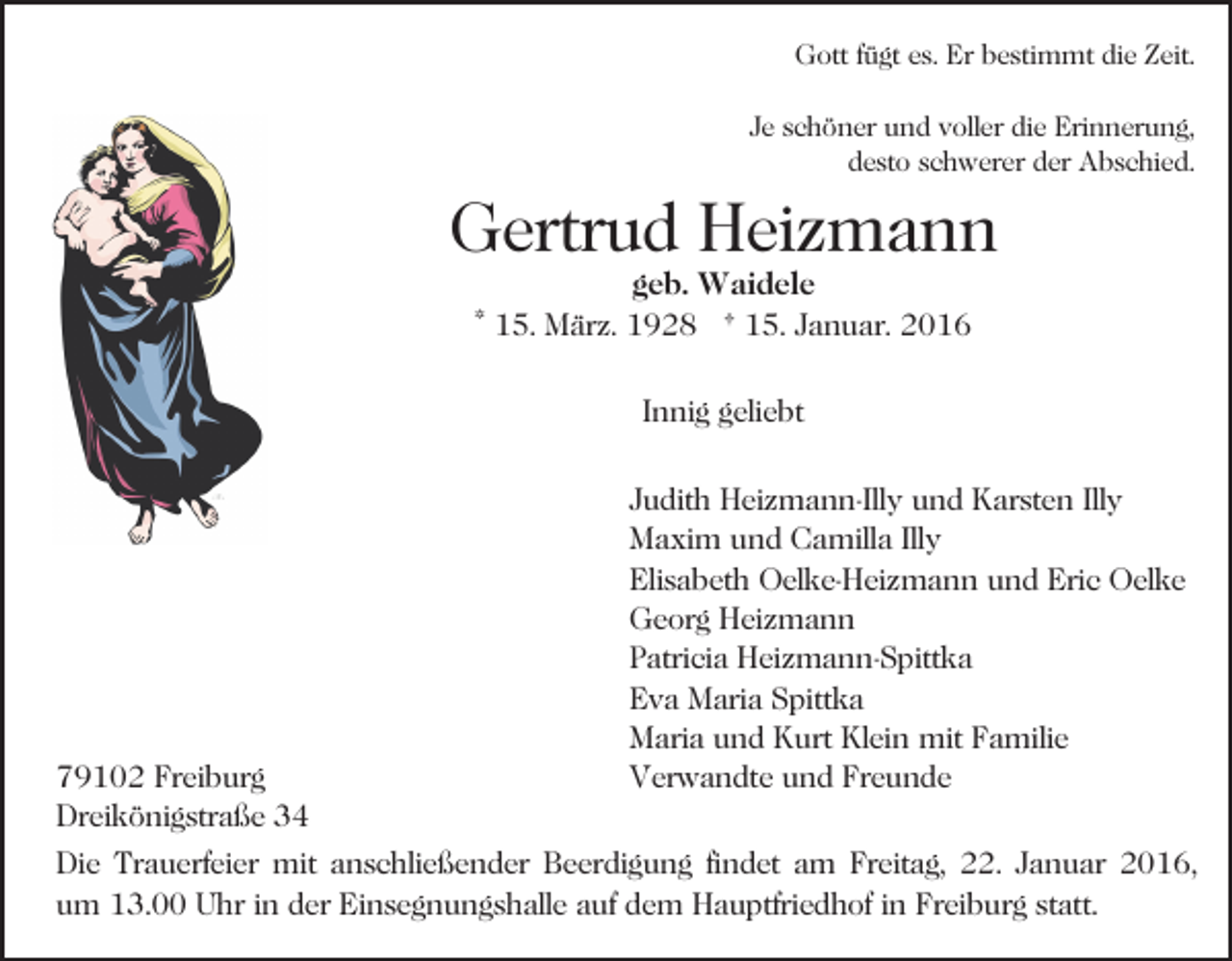 <p>Gott fügt es. Er bestimmt die Zeit.<br />Je schöner und voller die Erinnerung,<br />desto schwerer der Abschied.</p><p>Gertrud Heizmann<br />geb. Waidele<br />* 15. März. 1928 † 15. Januar. 2016<br />Innig geliebt</p><p>79102 Freiburg<br />Dreikönigstraße 34</p><p>Judith Heizmann-Illy und Karsten Illy<br />Maxim und Camilla Illy<br />Elisabeth Oelke-Heizmann und Eric Oelke<br />Georg Heizmann<br />Patricia Heizmann-Spittka<br />Eva Maria Spittka<br />Maria und Kurt Klein mit Familie<br />Verwandte und Freunde</p><p>Die Trauerfeier mit anschließender Beerdigung findet am Freitag, 22. Januar 2016,<br />um 13.00 Uhr in der Einsegnungshalle auf dem Hauptfriedhof in Freiburg statt.</p>
