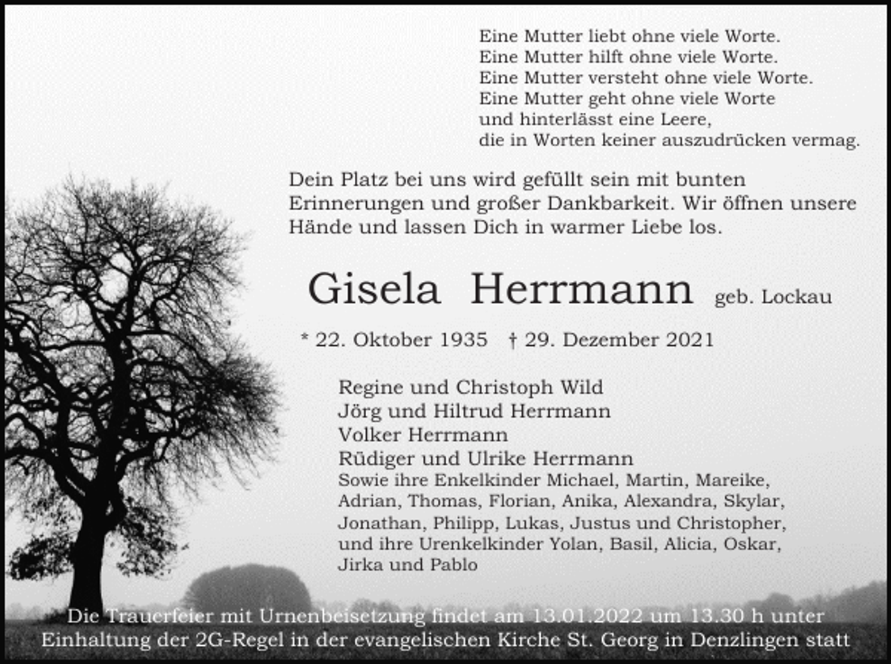 <p>Eine Mutter liebt ohne viele Worte.<br />Eine Mutter hilft ohne viele Worte.<br />Eine Mutter versteht ohne viele Worte.<br />Eine Mutter geht ohne viele Worte<br />und hinterlässt eine Leere,<br />die in Worten keiner auszudrücken vermag.</p><p>Dein Platz bei uns wird gefüllt sein mit bunten<br />Erinnerungen und großer Dankbarkeit. Wir öffnen unsere<br />Hände und lassen Dich in warmer Liebe los.</p><p>Gisela Herrmann</p><p>geb. Lockau</p><p>* 22. Oktober 1935 † 29. Dezember 2021<br />Regine und Christoph Wild<br />Jörg und Hiltrud Herrmann<br />Volker Herrmann<br />Rüdiger und Ulrike Herrmann<br />Sowie ihre Enkelkinder Michael, Martin, Mareike,<br />Adrian, Thomas, Florian, Anika, Alexandra, Skylar,<br />Jonathan, Philipp, Lukas, Justus und Christopher,<br />und ihre Urenkelkinder Yolan, Basil, Alicia, Oskar,<br />Jirka und Pablo</p><p>Die Trauerfeier mit Urnenbeisetzung findet am 13.01.2022 um 13.30 h unter<br />Einhaltung der 2G-Regel in der evangelischen Kirche St. Georg in Denzlingen statt</p>