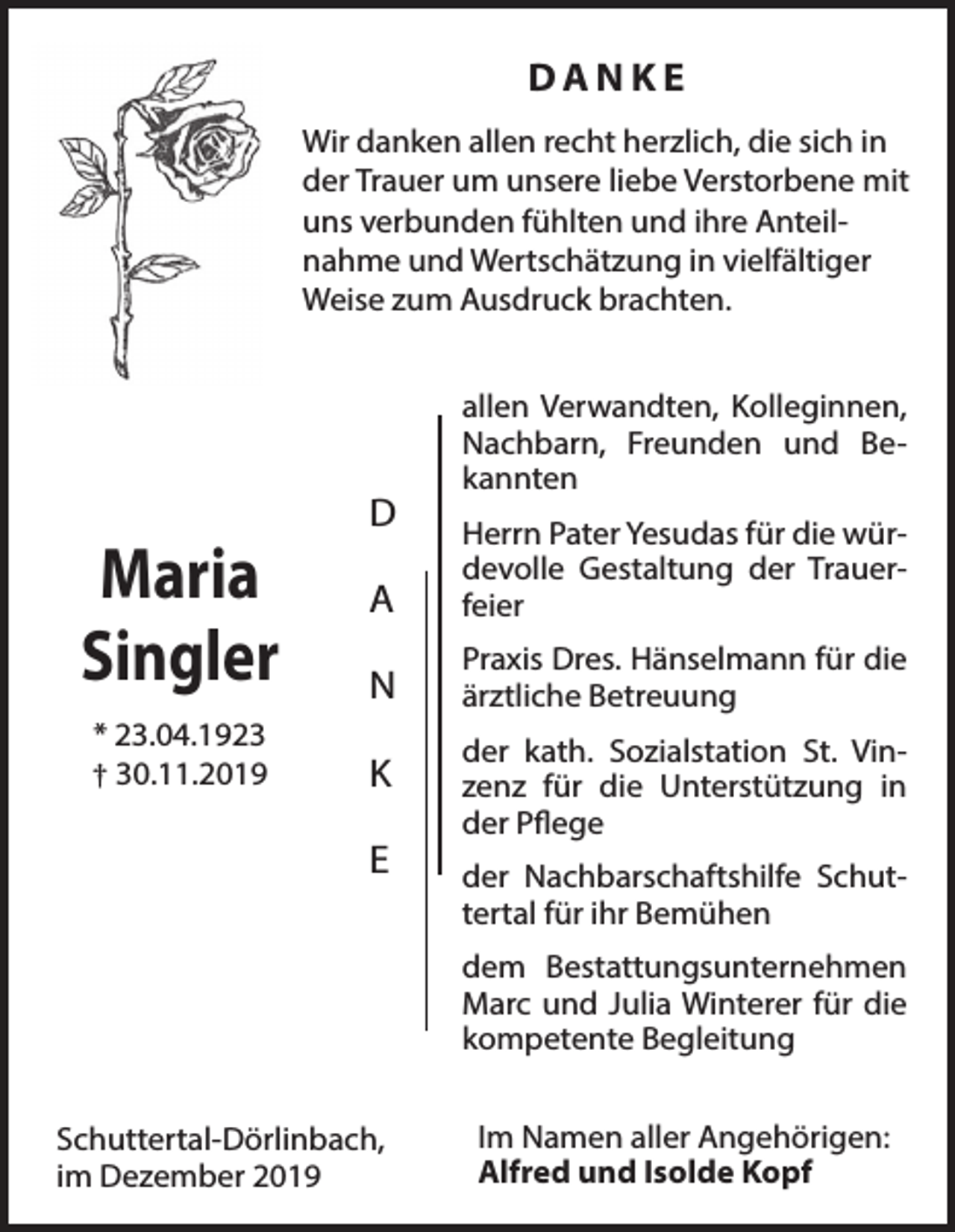 <p>DANKE<br />Wir danken allen recht herzlich, die sich in<br />der Trauer um unsere liebe Verstorbene mit<br />uns verbunden fühlten und ihre Anteilnahme und Wertschätzung in vielfältiger<br />Weise zum Ausdruck brachten.</p><p>Maria<br />Singler<br />* 23.04.1923<br />† 30.11.2019</p><p>D</p><p>allen Verwandten, Kolleginnen,<br />Nachbarn, Freunden und Bekannten</p><p>A</p><p>Herrn Pater Yesudas für die würdevolle Gestaltung der Trauerfeier</p><p>N</p><p>Praxis Dres. Hänselmann für die<br />ärztliche Betreuung</p><p>K</p><p>der kath. Sozialstation St. Vinzenz für die Unterstützung in<br />der Pflege</p><p>E</p><p>der Nachbarschaftshilfe Schuttertal für ihr Bemühen<br />dem Bestattungsunternehmen<br />Marc und Julia Winterer für die<br />kompetente Begleitung</p><p>Schuttertal-Dörlinbach,<br />im Dezember 2019</p><p>Im Namen aller Angehörigen:<br />Alfred und Isolde Kopf</p>