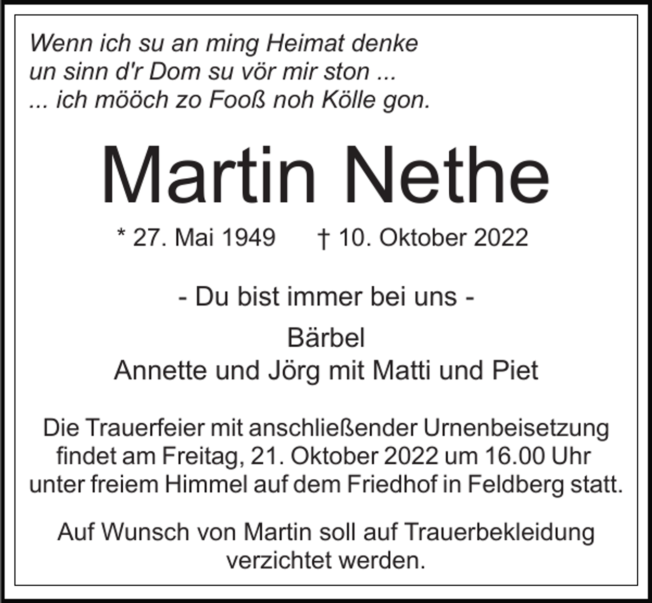 <p>Wenn ich su an ming Heimat denke<br />un sinn d'r Dom su vör mir ston ...<br />... ich mööch zo Fooß noh Kölle gon.</p><p>Martin Nethe<br />* 27. Mai 1949</p><p>† 10. Oktober 2022</p><p>- Du bist immer bei uns Bärbel<br />Annette und Jörg mit Matti und Piet<br />Die Trauerfeier mit anschließender Urnenbeisetzung<br />findet am Freitag, 21. Oktober 2022 um 16.00 Uhr<br />unter freiem Himmel auf dem Friedhof in Feldberg statt.<br />Auf Wunsch von Martin soll auf Trauerbekleidung<br />verzichtet werden.</p>