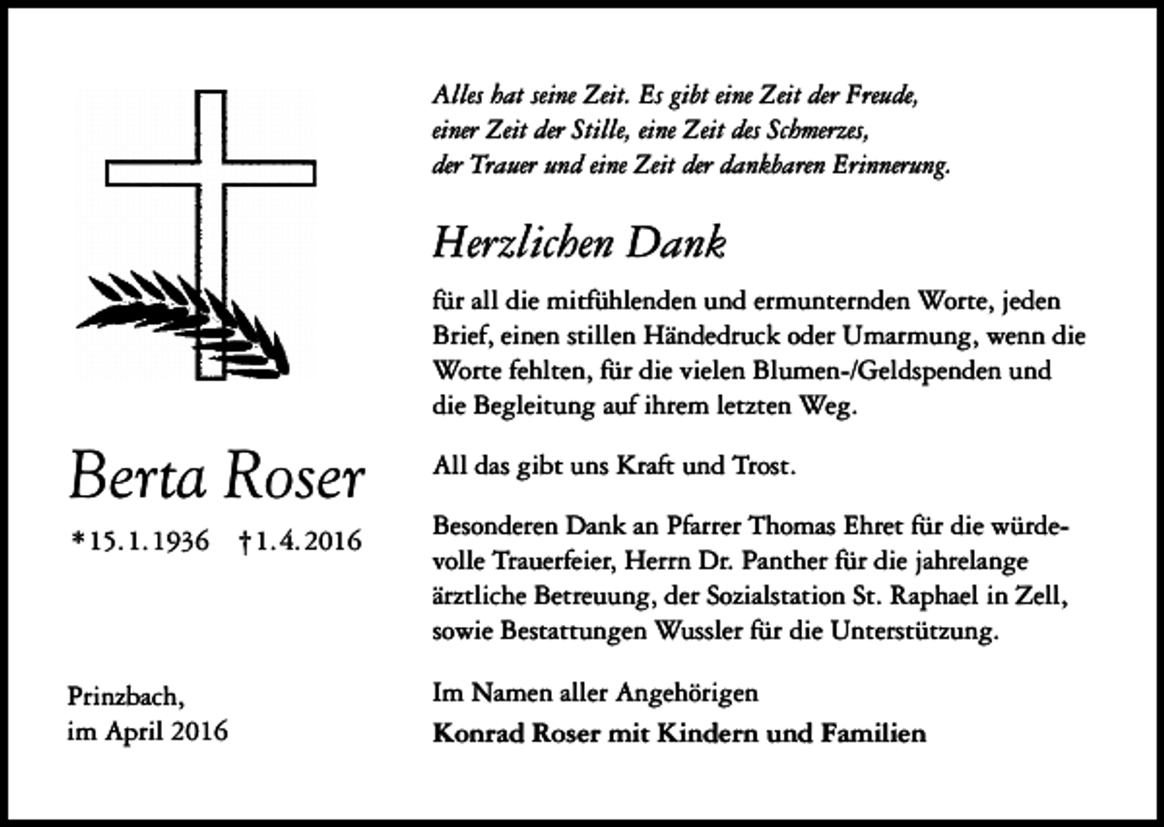 <p>Alles hat seine Zeit. Es gibt eine Zeit der Freude,<br />einer Zeit der Stille, eine Zeit des Schmerzes,<br />der Trauer und eine Zeit der dankbaren Erinnerung.</p><p>Herzlichen Dank<br />für all die mitfühlenden und ermunternden Worte, jeden<br />Brief, einen stillen Händedruck oder Umarmung, wenn die<br />Worte fehlten, für die vielen Blumen-/Geldspenden und<br />die Begleitung auf ihrem letzten Weg.</p><p>Berta Roser<br />*15.1.1936 †1.4.2016</p><p>Prinzbach,<br />im April 2016</p><p>All das gibt uns Kraft und Trost.<br />Besonderen Dank an Pfarrer Thomas Ehret für die würdevolle Trauerfeier, Herrn Dr. Panther für die jahrelange<br />ärztliche Betreuung, der Sozialstation St. Raphael in Zell,<br />sowie Bestattungen Wussler für die Unterstützung.<br />Im Namen aller Angehörigen<br />Konrad Roser mit Kindern und Familien</p>