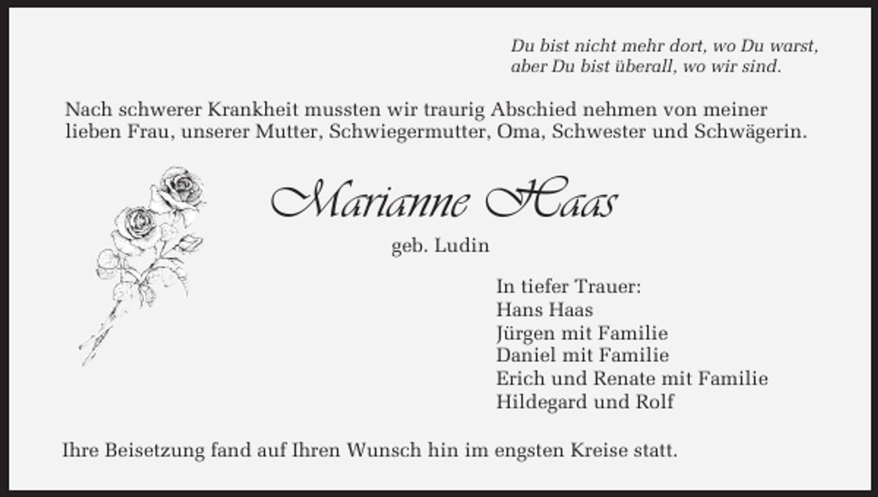 <p>Du bist nicht mehr dort, wo Du warst,<br />aber Du bist überall, wo wir sind.</p><p>Nach schwerer Krankheit mussten wir traurig Abschied nehmen von meiner<br />lieben Frau, unserer Mutter, Schwiegermutter, Oma, Schwester und Schwägerin.</p><p>Marianne Haas<br />geb. Ludin<br />In tiefer Trauer:<br />Hans Haas<br />Jürgen mit Familie<br />Daniel mit Familie<br />Erich und Renate mit Familie<br />Hildegard und Rolf<br />Ihre Beisetzung fand auf Ihren Wunsch hin im engsten Kreise statt.</p>