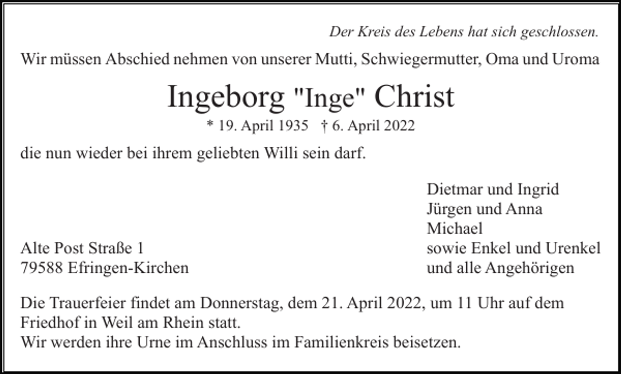 <p>Der Kreis des Lebens hat sich geschlossen.</p><p>Wir müssen Abschied nehmen von unserer Mutti, Schwiegermutter, Oma und Uroma</p><p>Ingeborg "Inge" Christ<br />* 19. April 1935 † 6. April 2022</p><p>die nun wieder bei ihrem geliebten Willi sein darf.</p><p>Alte Post Straße 1<br />79588 Efringen-Kirchen</p><p>Dietmar und Ingrid<br />Jürgen und Anna<br />Michael<br />sowie Enkel und Urenkel<br />und alle Angehörigen</p><p>Die Trauerfeier findet am Donnerstag, dem 21. April 2022, um 11 Uhr auf dem<br />Friedhof in Weil am Rhein statt.<br />Wir werden ihre Urne im Anschluss im Familienkreis beisetzen.</p>