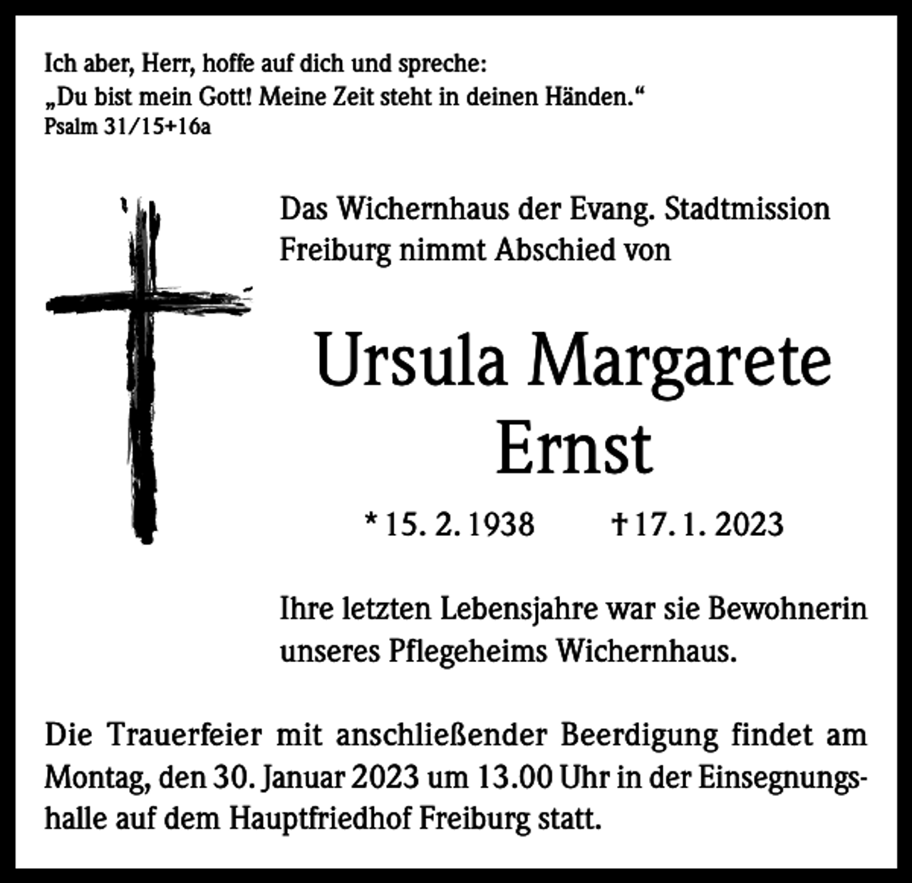 <p>Ich aber, Herr, hoffe auf dich und spreche:<br />„Du bist mein Gott! Meine Zeit steht in deinen Händen.“<br />Psalm 31/15+16a</p><p>Das Wichernhaus der Evang. Stadtmission<br />Freiburg nimmt Abschied von</p><p>Ursula Margarete<br />Ernst<br />* 15. 2. 1938</p><p>† 17. 1. 2023</p><p>Ihre letzten Lebensjahre war sie Bewohnerin<br />unseres Pflegeheims Wichernhaus.<br />Die Trauerfeier mit anschließender Beerdigung findet am<br />Montag, den 30. Januar 2023 um 13.00 Uhr in der Einsegnungshalle auf dem Hauptfriedhof Freiburg statt.</p>