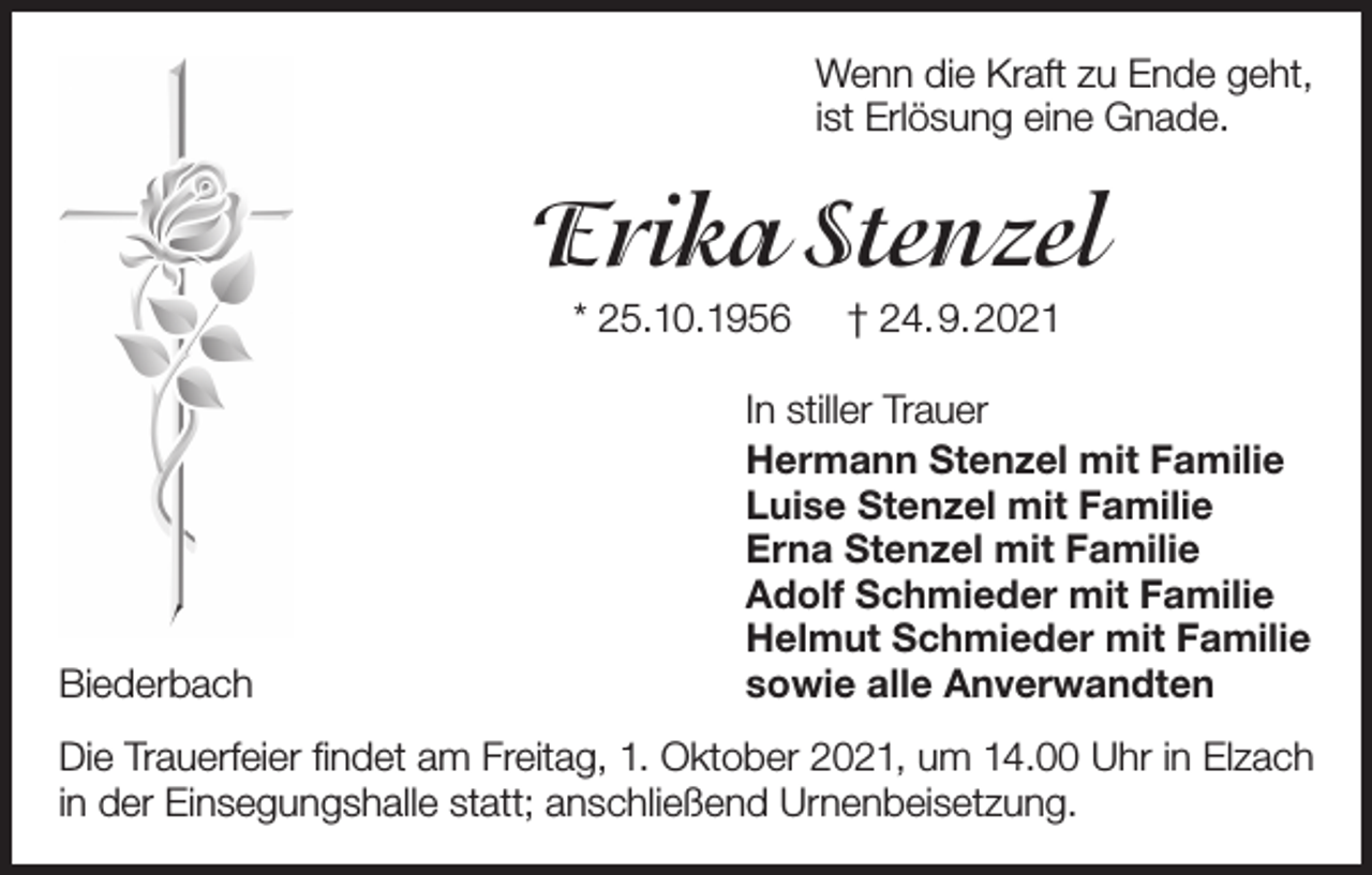 <p>Wenn die Kraft zu Ende geht,<br />ist Erlösung eine Gnade.</p><p>Erika Stenzel<br />* 25.10.1956</p><p>Biederbach</p><p>† 24.9.2021</p><p>In stiller Trauer<br />Hermann Stenzel mit Familie<br />Luise Stenzel mit Familie<br />Erna Stenzel mit Familie<br />Adolf Schmieder mit Familie<br />Helmut Schmieder mit Familie<br />sowie alle Anverwandten</p><p>Die Trauerfeier findet am Freitag, 1. Oktober 2021, um 14.00 Uhr in Elzach<br />in der Einsegungshalle statt; anschließend Urnenbeisetzung.</p>