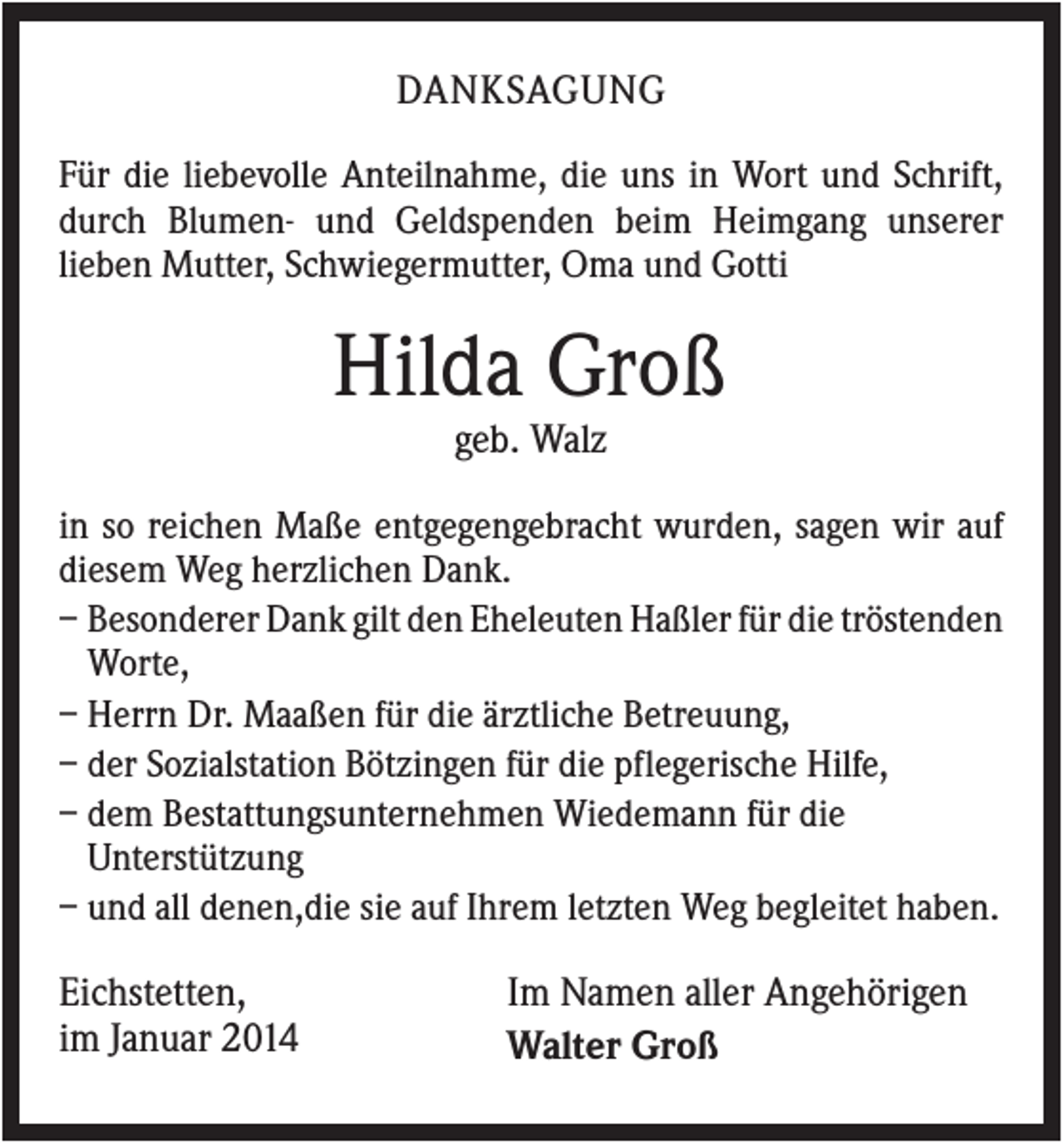 <p>DANKSAGUNG<br />Für die liebevolle Anteilnahme, die uns in Wort und Schrift,<br />durch Blumen- und Geldspenden beim Heimgang unserer<br />lieben Mutter, Schwiegermutter, Oma und Gotti</p><p>Hilda Groß<br />geb. Walz<br />in so reichen Maße entgegengebracht wurden, sagen wir auf<br />diesem Weg herzlichen Dank.<br />– Besonderer Dank gilt den Eheleuten Haßler für die tröstenden<br />Worte,<br />– Herrn Dr. Maaßen für die ärztliche Betreuung,<br />– der Sozialstation Bötzingen für die pflegerische Hilfe,<br />– dem Bestattungsunternehmen Wiedemann für die<br />Unterstützung<br />– und all denen,die sie auf Ihrem letzten Weg begleitet haben.</p><p>Eichstetten,<br />im Januar 2014</p><p>Im Namen aller Angehörigen<br />Walter Groß</p>