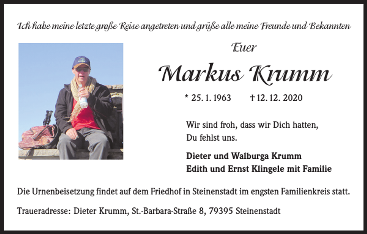 <p>Ich habe meine letzte große Reise angetreten und grüße alle meine Freunde und Bekannten</p><p>Euer</p><p>Markus Krumm<br />* 25. 1. 1963 † 12. 12. 2020<br />Wir sind froh, dass wir Dich hatten,<br />Du fehlst uns.<br />Dieter und Walburga Krumm<br />Edith und Ernst Klingele mit Familie<br />Die Urnenbeisetzung findet auf dem Friedhof in Steinenstadt im engsten Familienkreis statt.<br />Traueradresse: Dieter Krumm, St.-Barbara-Straße 8, 79395 Steinenstadt</p>