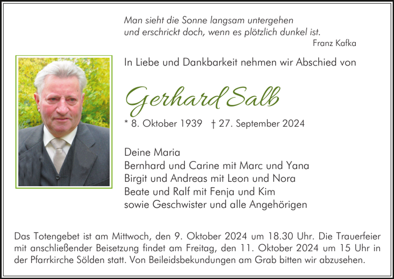 <p>Man sieht die Sonne langsam untergehen<br />und erschrickt doch, wenn es plötzlich dunkel ist.<br />Franz Kafka</p><p>In Liebe und Dankbarkeit nehmen wir Abschied von</p><p>Gerhard Salb<br />* 8. Oktober 1939 † 27. September 2024</p><p>Deine Maria<br />Bernhard und Carine mit Marc und Yana<br />Birgit und Andreas mit Leon und Nora<br />Beate und Ralf mit Fenja und Kim<br />sowie Geschwister und alle Angehörigen<br />Das Totengebet ist am Mittwoch, den 9. Oktober 2024 um 18.30 Uhr. Die Trauerfeier<br />mit anschließender Beisetzung findet am Freitag, den 11. Oktober 2024 um 15 Uhr in<br />der Pfarrkirche Sölden statt. Von Beileidsbekundungen am Grab bitten wir abzusehen.</p>