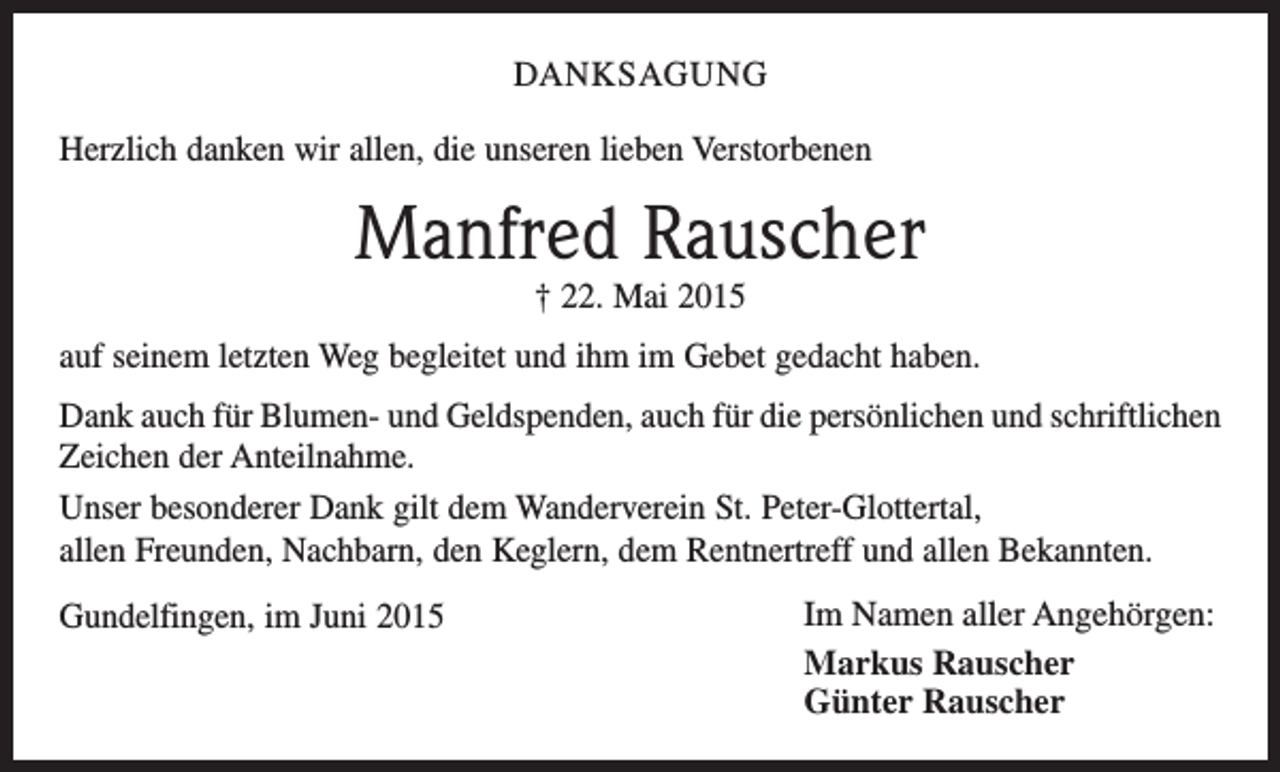 <p>DANKSAGUNG<br />Herzlich danken wir allen, die unseren lieben Verstorbenen</p><p>Manfred Rauscher<br />† 22. Mai 2015</p><p>auf seinem letzten Weg begleitet und ihm im Gebet gedacht haben.<br />Dank auch für Blumen- und Geldspenden, auch für die persönlichen und schriftlichen<br />Zeichen der Anteilnahme.<br />Unser besonderer Dank gilt dem Wanderverein St. Peter-Glottertal,<br />allen Freunden, Nachbarn, den Keglern, dem Rentnertreff und allen Bekannten.<br />Gundelfingen, im Juni 2015</p><p>Im Namen aller Angehörgen:<br />Markus Rauscher<br />Günter Rauscher</p>