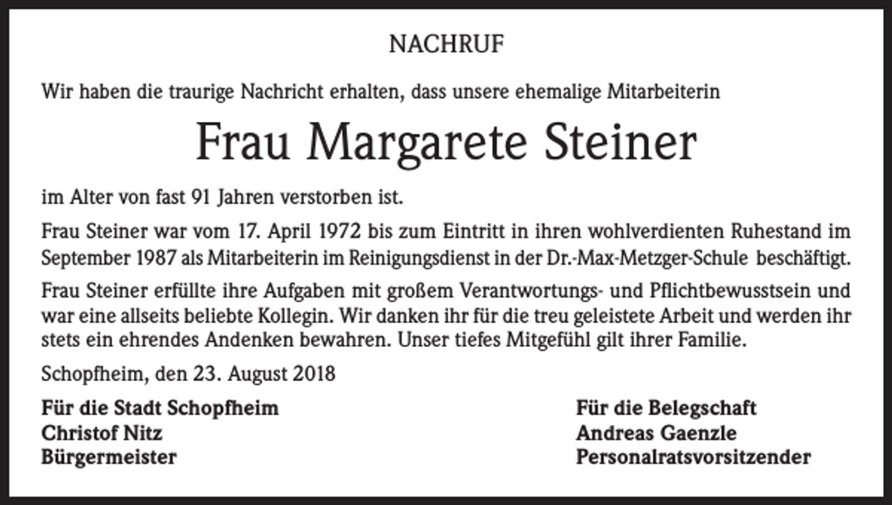 <p>NACHRUF<br />Wir haben die traurige Nachricht erhalten, dass unsere ehemalige Mitarbeiterin</p><p>Frau Margarete Steiner<br />im Alter von fast 91 Jahren verstorben ist.<br />Frau Steiner war vom 17. April 1972 bis zum Eintritt in ihren wohlverdienten Ruhestand im<br />September 1987 als Mitarbeiterin im Reinigungsdienst in der Dr.-Max-Metzger-Schule beschäftigt.<br />Frau Steiner erfüllte ihre Aufgaben mit großem Verantwortungs- und Pflichtbewusstsein und<br />war eine allseits beliebte Kollegin. Wir danken ihr für die treu geleistete Arbeit und werden ihr<br />stets ein ehrendes Andenken bewahren. Unser tiefes Mitgefühl gilt ihrer Familie.<br />Schopfheim, den 23. August 2018<br />Für die Stadt Schopfheim<br />Christof Nitz<br />Bürgermeister</p><p>Für die Belegschaft<br />Andreas Gaenzle<br />Personalratsvorsitzender</p>