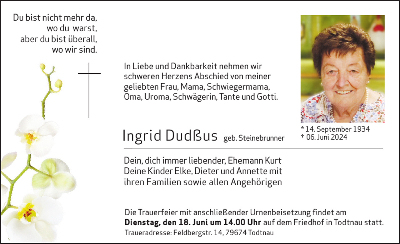 <p>Du bist nicht mehr da,<br />wo du warst,<br />aber du bist überall,<br />wo wir sind.<br />In Liebe und Dankbarkeit nehmen wir<br />schweren Herzens Abschied von meiner<br />geliebten Frau, Mama, Schwiegermama,<br />Oma, Uroma, Schwägerin, Tante und Gotti.</p><p>Ingrid Dudßus</p><p>geb. Steinebrunner</p><p>* 14. September 1934<br />† 06. Juni 2024</p><p>Dein, dich immer liebender, Ehemann Kurt<br />Deine Kinder Elke, Dieter und Annette mit<br />ihren Familien sowie allen Angehörigen<br />Die Trauerfeier mit anschließender Urnenbeisetzung findet am<br />Dienstag, den 18. Juni um 14.00 Uhr auf dem Friedhof in Todtnau statt.</p><p>Traueradresse: Feldbergstr. 14, 79674 Todtnau</p>