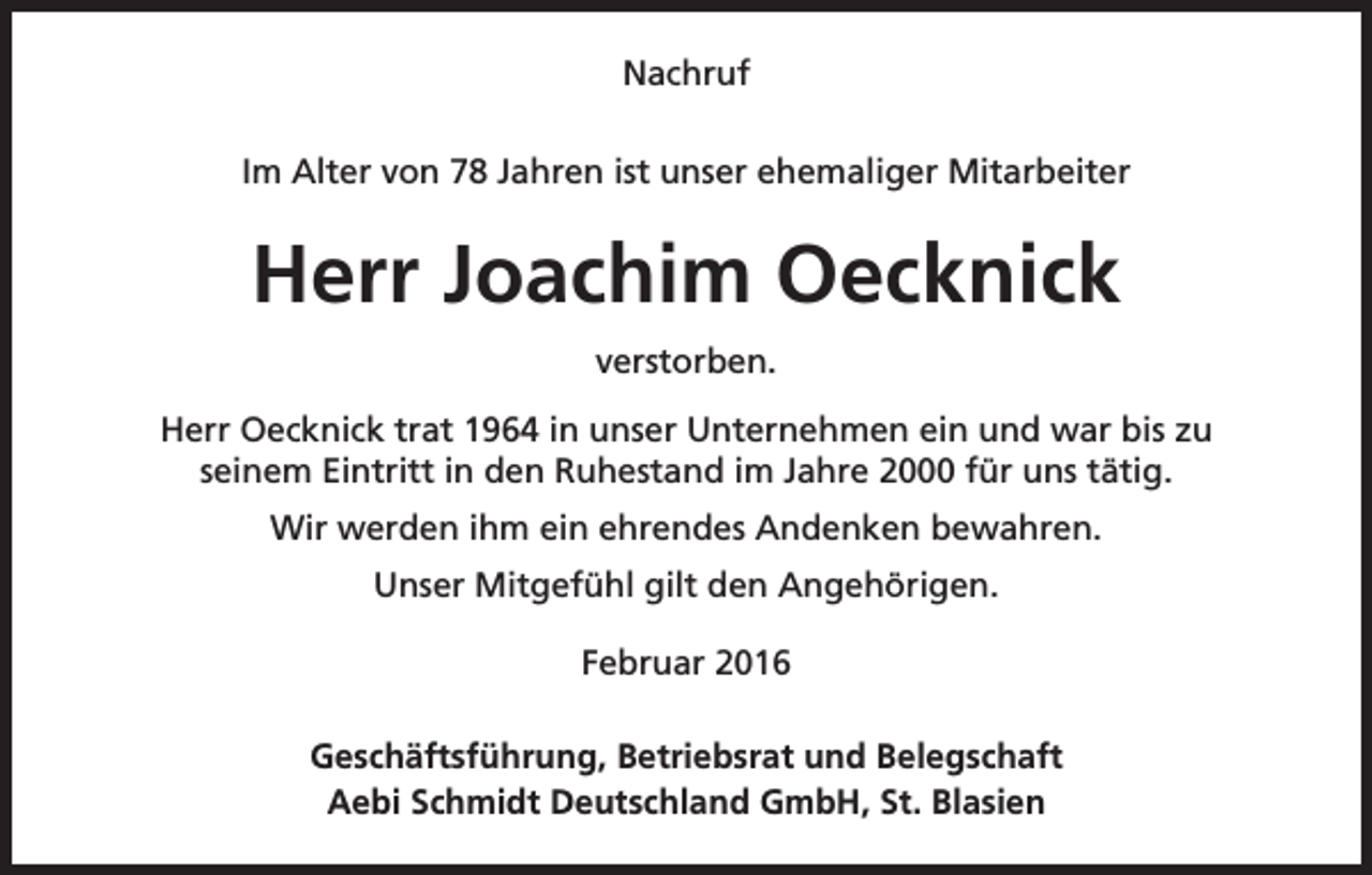 <p>Nachruf<br />Im Alter von 78 Jahren ist unser ehemaliger Mitarbeiter</p><p>Herr Joachim Oecknick<br />verstorben.<br />Herr Oecknick trat 1964 in unser Unternehmen ein und war bis zu<br />seinem Eintritt in den Ruhestand im Jahre 2000 für uns tätig.<br />Wir werden ihm ein ehrendes Andenken bewahren.<br />Unser Mitgefühl gilt den Angehörigen.<br />Februar 2016<br />Geschäftsführung, Betriebsrat und Belegschaft<br />Aebi Schmidt Deutschland GmbH, St. Blasien</p>