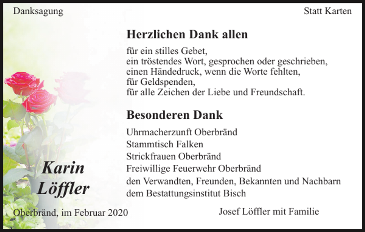 <p>Danksagung</p><p>Statt Karten</p><p>Herzlichen Dank allen<br />für ein stilles Gebet,<br />ein tröstendes Wort, gesprochen oder geschrieben,<br />einen Händedruck, wenn die Worte fehlten,<br />für Geldspenden,<br />für alle Zeichen der Liebe und Freundschaft.</p><p>Besonderen Dank</p><p>Karin<br />Löffler</p><p>Uhrmacherzunft Oberbränd<br />Stammtisch Falken<br />Strickfrauen Oberbränd<br />Freiwillige Feuerwehr Oberbränd<br />den Verwandten, Freunden, Bekannten und Nachbarn<br />dem Bestattungsinstitut Bisch</p><p>Oberbränd, im Februar 2020</p><p>Josef Löffler mit Familie</p>