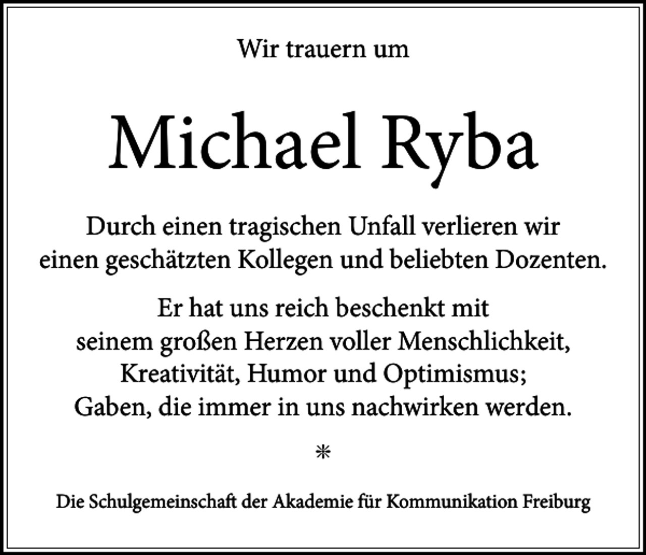 <p>Wir trauern um</p><p>Michael Ryba<br />Durch einen tragischen Unfall verlieren wir<br />einen geschätzten Kollegen und beliebten Dozenten.<br />Er hat uns reich beschenkt mit<br />seinem großen Herzen voller Menschlichkeit,<br />Kreativität, Humor und Optimismus;<br />Gaben, die immer in uns nachwirken werden.<br />g<br />Die Schulgemeinschaft der Akademie für Kommunikation Freiburg</p>