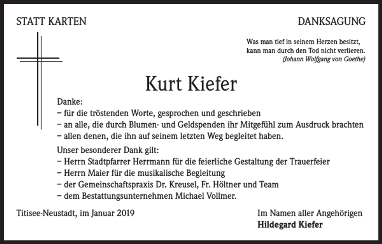<p>STATT KARTEN</p><p>DANKSAGUNG<br />Was man tief in seinem Herzen besitzt,<br />kann man durch den Tod nicht verlieren.</p><p>(Johann Wolfgang von Goethe)</p><p>Kurt Kiefer<br />Danke:<br />– für die tröstenden Worte, gesprochen und geschrieben<br />– an alle, die durch Blumen- und Geldspenden ihr Mitgefühl zum Ausdruck brachten<br />– allen denen, die ihn auf seinem letzten Weg begleitet haben.<br />Unser besonderer Dank gilt:<br />– Herrn Stadtpfarrer Herrmann für die feierliche Gestaltung der Trauerfeier<br />– Herrn Maier für die musikalische Begleitung<br />– der Gemeinschaftspraxis Dr. Kreusel, Fr. Höltner und Team<br />– dem Bestattungsunternehmen Michael Vollmer.<br />Titisee-Neustadt, im Januar 2019</p><p>Im Namen aller Angehörigen<br />Hildegard Kiefer</p>