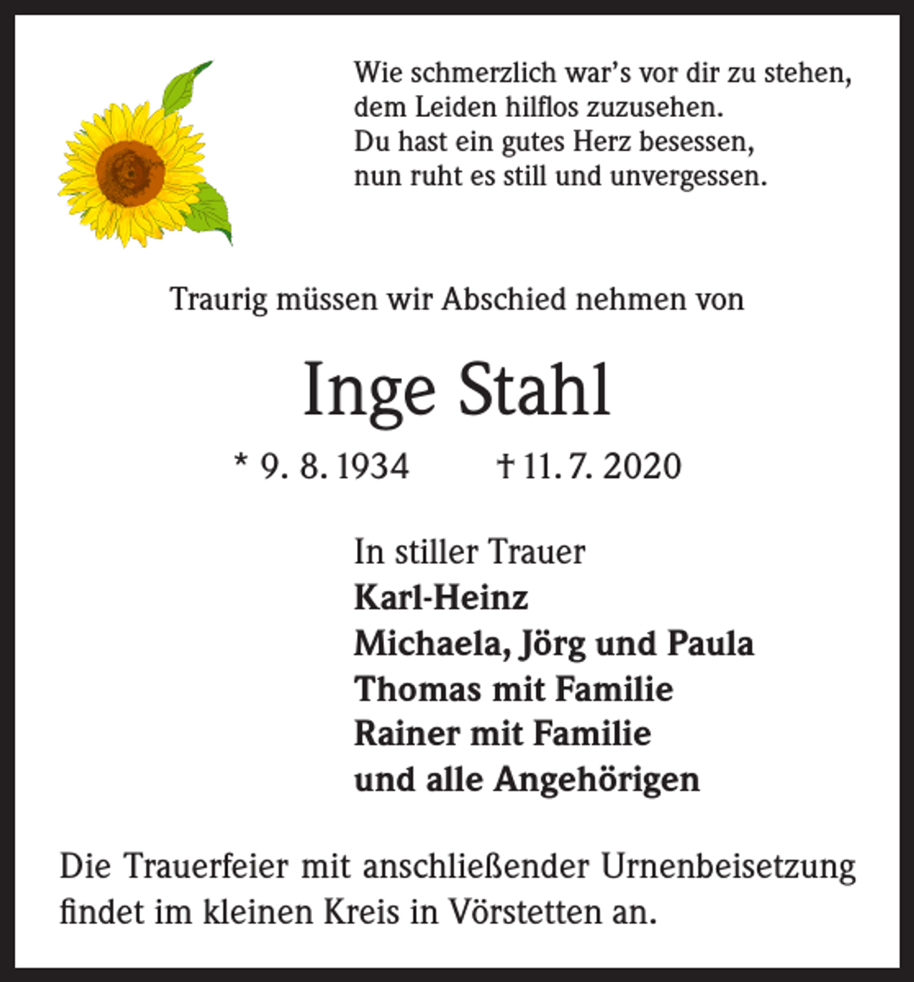 <p>Wie schmerzlich war’s vor dir zu stehen,<br />dem Leiden hilflos zuzusehen.<br />Du hast ein gutes Herz besessen,<br />nun ruht es still und unvergessen.</p><p>Traurig müssen wir Abschied nehmen von</p><p>Inge Stahl<br />* 9. 8. 1934</p><p>† 11. 7. 2020</p><p>In stiller Trauer<br />Karl-Heinz<br />Michaela, Jörg und Paula<br />Thomas mit Familie<br />Rainer mit Familie<br />und alle Angehörigen<br />Die Trauerfeier mit anschließender Urnenbeisetzung<br />findet im kleinen Kreis in Vörstetten an.</p>