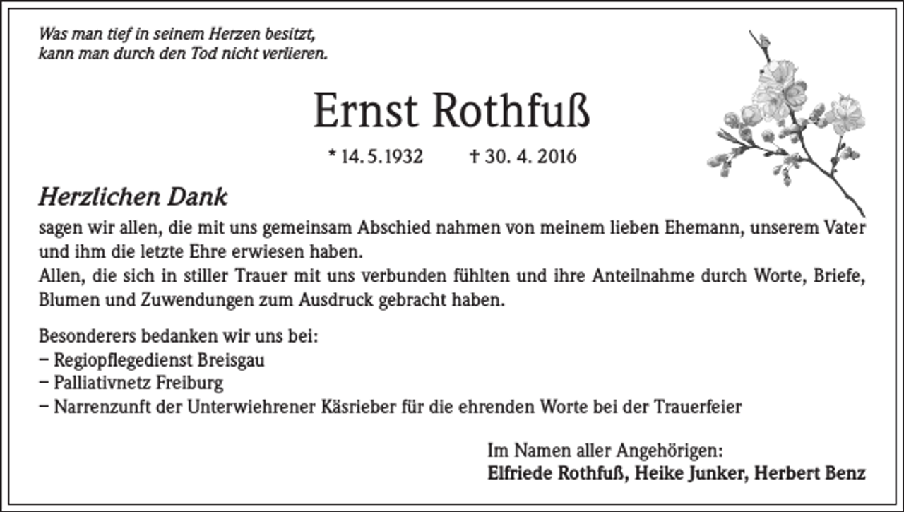 <p>Was man tief in seinem Herzen besitzt,<br />kann man durch den Tod nicht verlieren.</p><p>Ernst Rothfuß<br />* 14. 5.1932</p><p>† 30. 4. 2016</p><p>Herzlichen Dank<br />sagen wir allen, die mit uns gemeinsam Abschied nahmen von meinem lieben Ehemann, unserem Vater<br />und ihm die letzte Ehre erwiesen haben.<br />Allen, die sich in stiller Trauer mit uns verbunden fühlten und ihre Anteilnahme durch Worte, Briefe,<br />Blumen und Zuwendungen zum Ausdruck gebracht haben.<br />Besonderers bedanken wir uns bei:<br />– Regiopflegedienst Breisgau<br />– Palliativnetz Freiburg<br />– Narrenzunft der Unterwiehrener Käsrieber für die ehrenden Worte bei der Trauerfeier<br />Im Namen aller Angehörigen:<br />Elfriede Rothfuß, Heike Junker, Herbert Benz</p>