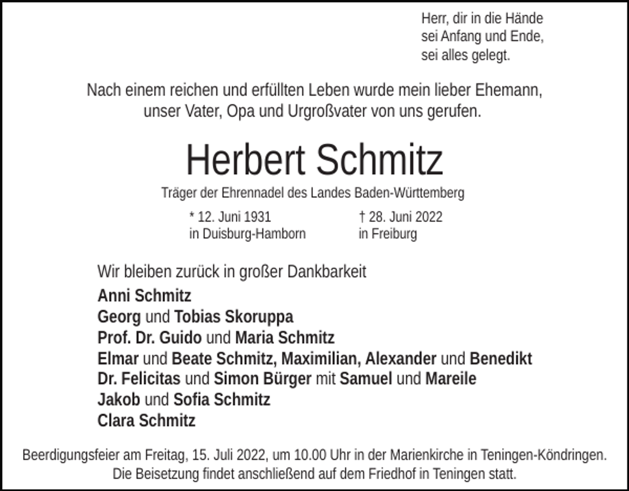 <p>Herr, dir in die Hände<br />sei Anfang und Ende,<br />sei alles gelegt.</p><p>Nach einem reichen und erfüllten Leben wurde mein lieber Ehemann,<br />unser Vater, Opa und Urgroßvater von uns gerufen.</p><p>Herbert Schmitz</p><p>Träger der Ehrennadel des Landes Baden-Württemberg<br />* 12. Juni 1931<br />in Duisburg-Hamborn</p><p>† 28. Juni 2022<br />in Freiburg</p><p>Wir bleiben zurück in großer Dankbarkeit<br />Anni Schmitz<br />Georg und Tobias Skoruppa<br />Prof. Dr. Guido und Maria Schmitz<br />Elmar und Beate Schmitz, Maximilian, Alexander und Benedikt<br />Dr. Felicitas und Simon Bürger mit Samuel und Mareile<br />Jakob und Sofia Schmitz<br />Clara Schmitz<br />Beerdigungsfeier am Freitag, 15. Juli 2022, um 10.00 Uhr in der Marienkirche in Teningen-Köndringen.<br />Die Beisetzung findet anschließend auf dem Friedhof in Teningen statt.</p>