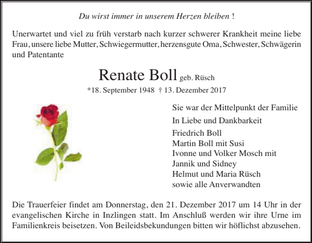 <p>Du wirst immer in unserem Herzen bleiben !<br />Unerwartet und viel zu früh verstarb nach kurzer schwerer Krankheit meine liebe<br />Frau, unsere liebe Mutter, Schwiegermutter, herzensgute Oma, Schwester, Schwägerin<br />und Patentante</p><p>Renate Boll geb. Rüsch<br />*18. September 1948 † 13. Dezember 2017</p><p>Sie war der Mittelpunkt der Familie<br />In Liebe und Dankbarkeit<br />Friedrich Boll<br />Martin Boll mit Susi<br />Ivonne und Volker Mosch mit<br />Jannik und Sidney<br />Helmut und Maria Rüsch<br />sowie alle Anverwandten<br />Die Trauerfeier findet am Donnerstag, den 21. Dezember 2017 um 14 Uhr in der<br />evangelischen Kirche in Inzlingen statt. Im Anschluß werden wir ihre Urne im<br />Familienkreis beisetzen. Von Beileidsbekundungen bitten wir höflichst abzusehen.</p>