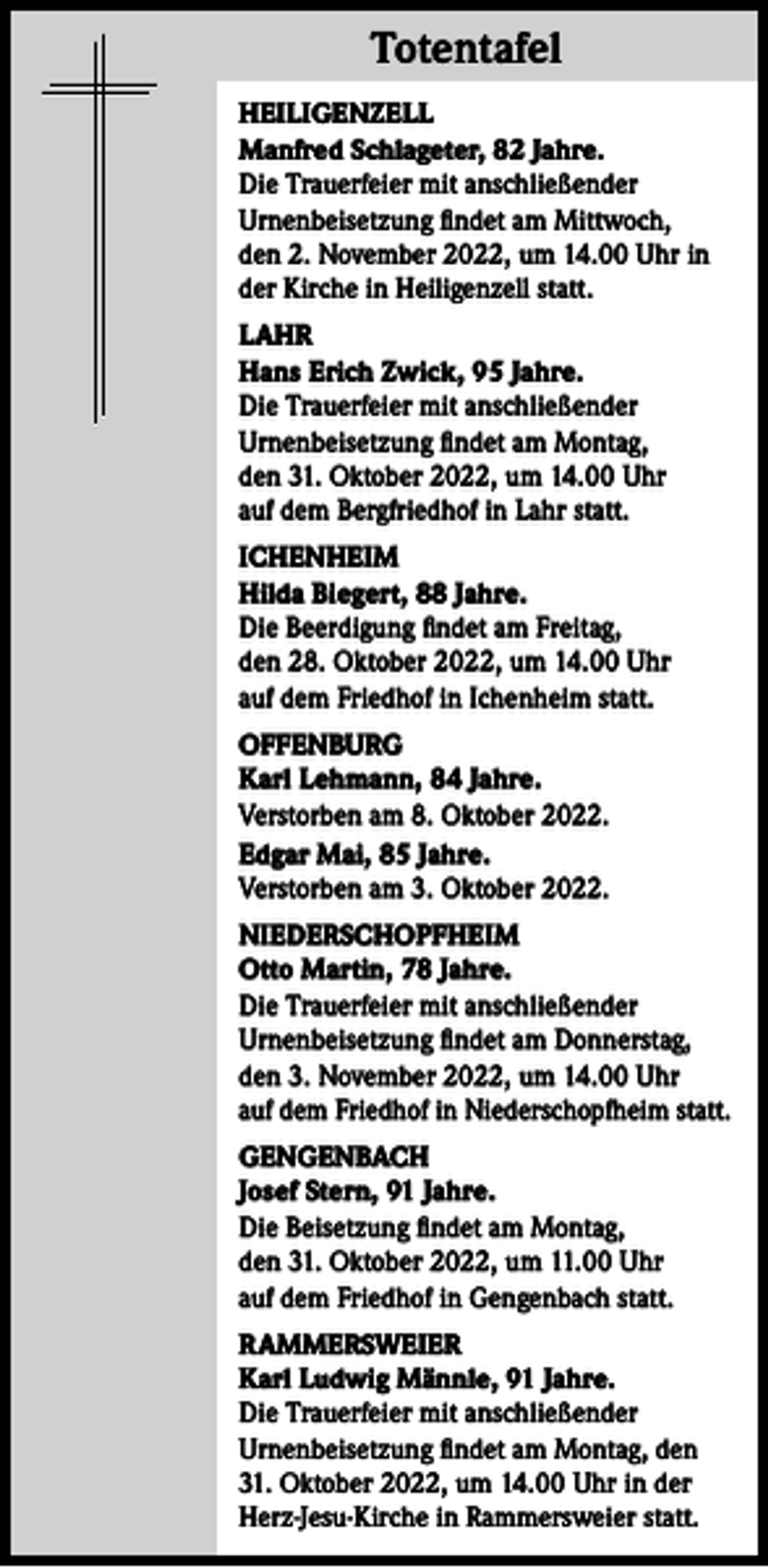 <p>Totentafel<br />Totentafel<br />HEILIGENZELL<br />Manfred Schlageter, 82 Jahre.<br />Die Trauerfeier mit anschließender<br />Urnenbeisetzung findet am Mittwoch,<br />den 2. November 2022, um 14.00 Uhr in<br />der Kirche in Heiligenzell statt.<br />LAHR<br />Hans Erich Zwick, 95 Jahre.<br />Die Trauerfeier mit anschließender<br />Urnenbeisetzung findet am Montag,<br />den 31. Oktober 2022, um 14.00 Uhr<br />auf dem Bergfriedhof in Lahr statt.<br />ICHENHEIM<br />Hilda Biegert, 88 Jahre.<br />Die Beerdigung findet am Freitag,<br />den 28. Oktober 2022, um 14.00 Uhr<br />auf dem Friedhof in Ichenheim statt.<br />OFFENBURG<br />Karl Lehmann, 84 Jahre.<br />Verstorben am 8. Oktober 2022.<br />Edgar Mai, 85 Jahre.<br />Verstorben am 3. Oktober 2022.<br />NIEDERSCHOPFHEIM<br />Otto Martin, 78 Jahre.<br />Die Trauerfeier mit anschließender<br />Urnenbeisetzung findet am Donnerstag,<br />den 3. November 2022, um 14.00 Uhr<br />auf dem Friedhof in Niederschopfheim statt.<br />GENGENBACH<br />Josef Stern, 91 Jahre.<br />Die Beisetzung findet am Montag,<br />den 31. Oktober 2022, um 11.00 Uhr<br />auf dem Friedhof in Gengenbach statt.<br />RAMMERSWEIER<br />Karl Ludwig Männle, 91 Jahre.<br />Die Trauerfeier mit anschließender<br />Urnenbeisetzung findet am Montag, den<br />31. Oktober 2022, um 14.00 Uhr in der<br />Herz-Jesu-Kirche in Rammersweier statt.</p>