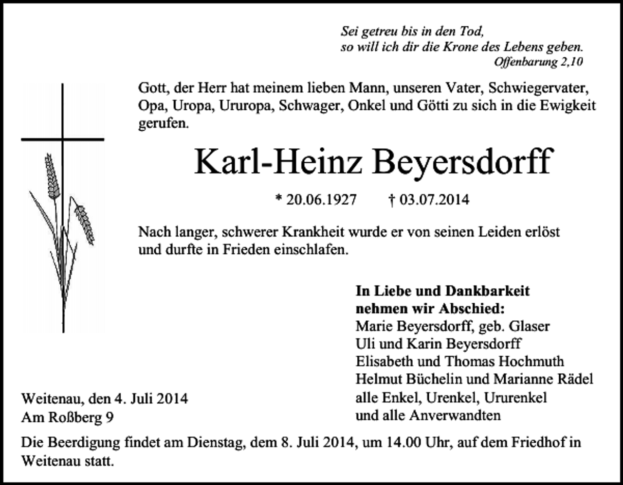 <p>Sei getreu bis in den Tod,<br />so will ich dir die Krone des Lebens geben.<br />Offenbarung 2,10</p><p>Gott, der Herr hat meinem lieben Mann, unseren Vater, Schwiegervater,<br />Opa, Uropa, Ururopa, Schwager, Onkel und Götti zu sich in die Ewigkeit<br />gerufen.</p><p>Karl-Heinz Beyersdorff<br />* 20.06.1927</p><p>† 03.07.2014</p><p>Nach langer, schwerer Krankheit wurde er von seinen Leiden erlöst<br />und durfte in Frieden einschlafen.</p><p>In Liebe und Dankbarkeit<br />nehmen wir Abschied:<br />Marie Beyersdorff, geb. Glaser<br />Uli und Karin Beyersdorff<br />Elisabeth und Thomas Hochmuth<br />Helmut Büchelin und Marianne Rädel<br />alle Enkel, Urenkel, Ururenkel<br />Weitenau, den 4. Juli 2014<br />und alle Anverwandten<br />Am Roßberg 9<br />Die Beerdigung findet am Dienstag, dem 8. Juli 2014, um 14.00 Uhr, auf dem Friedhof in<br />Weitenau statt.</p>