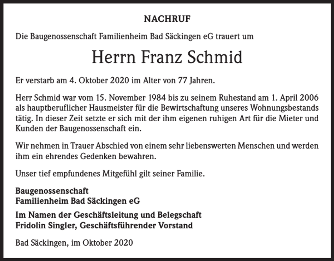 <p>NACHRUF<br />Die Baugenossenschaft Familienheim Bad Säckingen eG trauert um</p><p>Herrn Franz Schmid<br />Er verstarb am 4. Oktober 2020 im Alter von 77 Jahren.<br />Herr Schmid war vom 15. November 1984 bis zu seinem Ruhestand am 1. April 2006<br />als hauptberuflicher Hausmeister für die Bewirtschaftung unseres Wohnungsbestands<br />tätig. In dieser Zeit setzte er sich mit der ihm eigenen ruhigen Art für die Mieter und<br />Kunden der Baugenossenschaft ein.<br />Wir nehmen in Trauer Abschied von einem sehr liebenswerten Menschen und ­werden<br />ihm ein ehrendes Gedenken bewahren.<br />Unser tief empfundenes Mitgefühl gilt seiner Familie.<br />Baugenossenschaft<br />Familienheim Bad Säckingen eG<br />Im Namen der Geschäftsleitung und Belegschaft<br />Fridolin Singler, Geschäftsführender Vorstand<br />Bad Säckingen, im Oktober 2020</p>