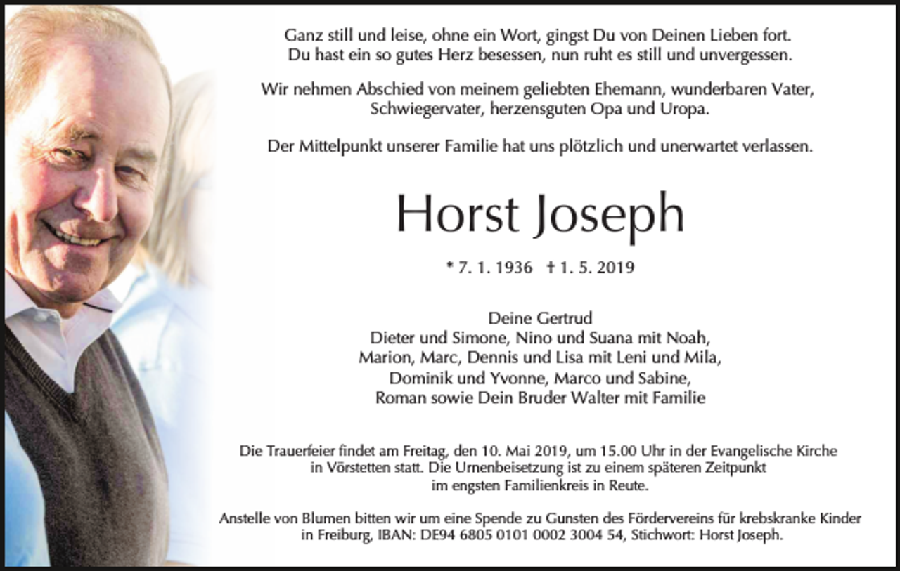 <p>Ganz still und leise, ohne ein Wort, gingst Du von Deinen Lieben fort.<br />Du hast ein so gutes Herz besessen, nun ruht es still und unvergessen.<br />Wir nehmen Abschied von meinem geliebten Ehemann, wunderbaren Vater,<br />Schwiegervater, herzensguten Opa und Uropa.<br />Der Mittelpunkt unserer Familie hat uns plötzlich und unerwartet verlassen.</p><p>Horst Joseph<br />* 7. 1. 1936 † 1. 5. 2019<br />Deine Gertrud<br />Dieter und Simone, Nino und Suana mit Noah,<br />Marion, Marc, Dennis und Lisa mit Leni und Mila,<br />Dominik und Yvonne, Marco und Sabine,<br />Roman sowie Dein Bruder Walter mit Familie<br />Die Trauerfeier findet am Freitag, den 10. Mai 2019, um 15.00 Uhr in der Evangelische Kirche<br />in Vörstetten statt. Die Urnenbeisetzung ist zu einem späteren Zeitpunkt<br />im engsten Familienkreis in Reute.<br />Anstelle von Blumen bitten wir um eine Spende zu Gunsten des Fördervereins für krebskranke Kinder<br />in Freiburg, IBAN: DE94 6805 0101 0002 3004 54, Stichwort: Horst Joseph.</p>