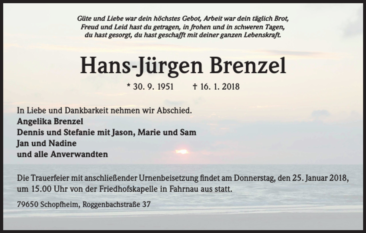 <p>Güte und Liebe war dein höchstes Gebot, Arbeit war dein täglich Brot,<br />Freud und Leid hast du getragen, in frohen und in schweren Tagen,<br />du hast gesorgt, du hast geschafft mit deiner ganzen Lebenskraft.</p><p>Hans-Jürgen Brenzel<br />* 30. 9. 1951 † 16. 1. 2018<br />In Liebe und Dankbarkeit nehmen wir Abschied.<br />Angelika Brenzel<br />Dennis und Stefanie mit Jason, Marie und Sam<br />Jan und Nadine<br />und alle Anverwandten<br />Die Trauerfeier mit anschließender Urnenbeisetzung findet am Donnerstag, den 25. Januar 2018,<br />um 15.00 Uhr von der Friedhofskapelle in Fahrnau aus statt.<br />79650 Schopfheim, Roggenbachstraße 37</p>