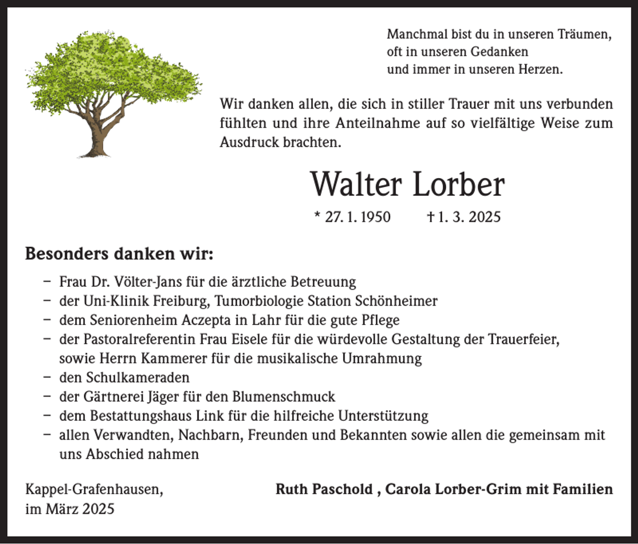 <p>Manchmal bist du in unseren Träumen,<br />oft in unseren Gedanken<br />und immer in unseren Herzen.</p><p>Wir danken allen, die sich in stiller Trauer mit uns verbunden<br />fühlten und ihre Anteilnahme auf so vielfältige Weise zum<br />Ausdruck brachten.</p><p>Walter Lorber<br />* 27. 1. 1950</p><p>† 1. 3. 2025</p><p>Besonders danken wir:<br />– Frau Dr. Völter-Jans für die ärztliche Betreuung<br />– der Uni-Klinik Freiburg, Tumorbiologie Station Schönheimer<br />– dem Seniorenheim Aczepta in Lahr für die gute Pflege<br />– der Pastoralreferentin Frau Eisele für die würdevolle Gestaltung der Trauerfeier,<br />sowie Herrn Kammerer für die musikalische Umrahmung<br />– den Schulkameraden<br />– der Gärtnerei Jäger für den Blumenschmuck<br />– dem Bestattungshaus Link für die hilfreiche Unterstützung<br />– allen Verwandten, Nachbarn, Freunden und Bekannten sowie allen die gemeinsam mit<br />uns Abschied nahmen<br />Kappel-Grafenhausen,<br />im März 2025</p><p>Ruth Paschold , Carola Lorber-Grim mit Familien</p>