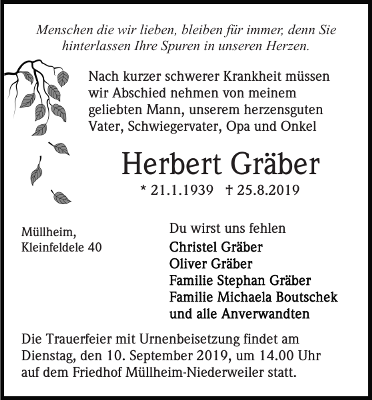 <p>Menschen die wir lieben, bleiben für immer, denn Sie<br />hinterlassen Ihre Spuren in unseren Herzen.<br />Nach kurzer schwerer Krankheit müssen<br />wir Abschied nehmen von meinem<br />geliebten Mann, unserem herzensguten<br />Vater, Schwiegervater, Opa und Onkel</p><p>Herbert Gräber<br />* 21.1.1939 † 25.8.2019<br />Müllheim,<br />Kleinfeldele 40</p><p>Du wirst uns fehlen</p><p>Die Trauerfeier mit Urnenbeisetzung findet am<br />Dienstag, den 10. September 2019, um 14.00 Uhr<br />auf dem Friedhof Müllheim-Niederweiler statt.</p>