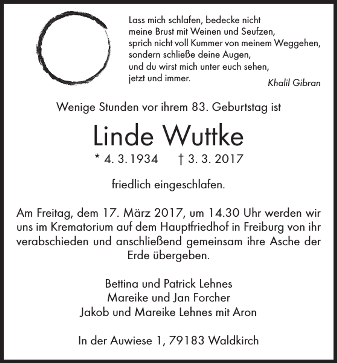 <p>Lass mich schlafen, bedecke nicht<br />meine Brust mit Weinen und Seufzen,<br />sprich nicht voll Kummer von meinem Weggehen,<br />sondern schließe deine Augen,<br />und du wirst mich unter euch sehen,<br />jetzt und immer.<br />Khalil Gibran</p><p>Wenige Stunden vor ihrem 83. Geburtstag ist</p><p>Linde Wuttke<br />* 4. 3. 1934 † 3. 3. 2017<br />friedlich eingeschlafen.<br />Am Freitag, dem 17. März 2017, um 14.30 Uhr werden wir<br />uns im Krematorium auf dem Hauptfriedhof in Freiburg von ihr<br />verabschieden und anschließend gemeinsam ihre Asche der<br />Erde übergeben.<br />Bettina und Patrick Lehnes<br />Mareike und Jan Forcher<br />Jakob und Mareike Lehnes mit Aron<br />In der Auwiese 1, 79183 Waldkirch</p>