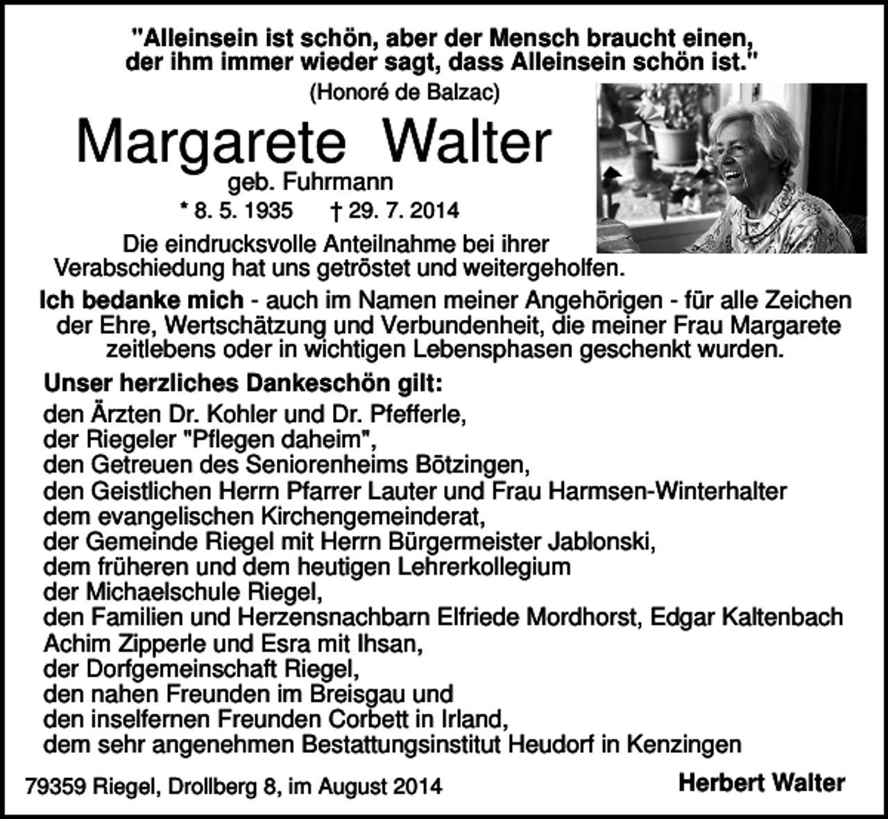 <p>"Alleinsein ist schön, aber der Mensch braucht einen,<br />der ihm immer wieder sagt, dass Alleinsein schön ist."<br />(Honoré de Balzac)</p><p>Margarete<br />Walter<br />geb. Fuhrmann<br />* 8. 5. 1935</p><p>† 29. 7. 2014</p><p>Die eindrucksvolle Anteilnahme bei ihrer<br />Verabschiedung hat uns getröstet und weitergeholfen.<br />Ich bedanke mich - auch im Namen meiner Angehörigen - für alle Zeichen<br />der Ehre, Wertschätzung und Verbundenheit, die meiner Frau Margarete<br />zeitlebens oder in wichtigen Lebensphasen geschenkt wurden.<br />Unser herzliches Dankeschön gilt:<br />den Ärzten Dr. Kohler und Dr. Pfefferle,<br />der Riegeler "Pflegen daheim",<br />den Getreuen des Seniorenheims Bötzingen,<br />den Geistlichen Herrn Pfarrer Lauter und Frau Harmsen-Winterhalter<br />dem evangelischen Kirchengemeinderat,<br />der Gemeinde Riegel mit Herrn Bürgermeister Jablonski,<br />dem früheren und dem heutigen Lehrerkollegium<br />der Michaelschule Riegel,<br />den Familien und Herzensnachbarn Elfriede Mordhorst, Edgar Kaltenbach<br />Achim Zipperle und Esra mit Ihsan,<br />der Dorfgemeinschaft Riegel,<br />den nahen Freunden im Breisgau und<br />den inselfernen Freunden Corbett in Irland,<br />dem sehr angenehmen Bestattungsinstitut Heudorf in Kenzingen<br />79359 Riegel, Drollberg 8, im August 2014</p><p>Herbert Walter</p>