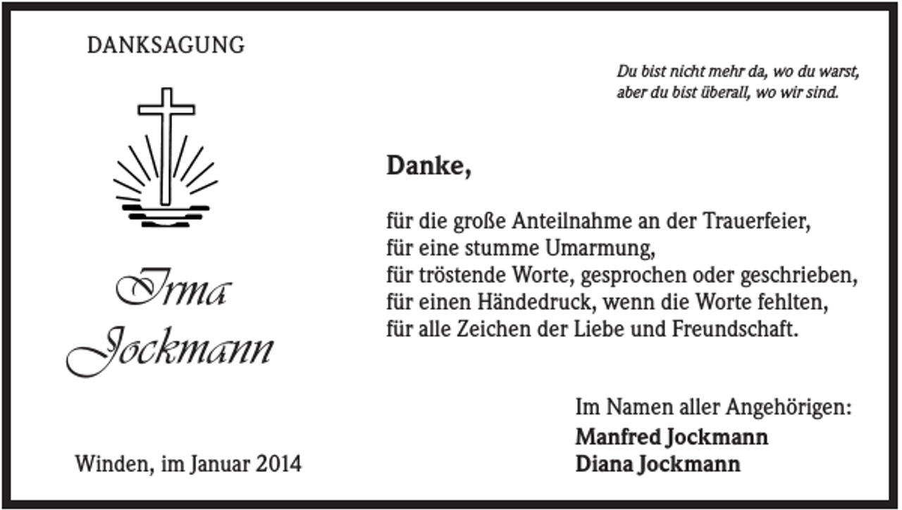 <p>DANKSAGUNG<br />Du bist nicht mehr da, wo du warst,<br />aber du bist überall, wo wir sind.</p><p>Danke,</p><p>Irma<br />Jockmann<br />Winden, im Januar 2014</p><p>für die große Anteilnahme an der Trauerfeier,<br />für eine stumme Umarmung,<br />für tröstende Worte, gesprochen oder geschrieben,<br />für einen Händedruck, wenn die Worte fehlten,<br />für alle Zeichen der Liebe und Freundschaft.<br />Im Namen aller Angehörigen:<br />Manfred Jockmann<br />Diana Jockmann</p>