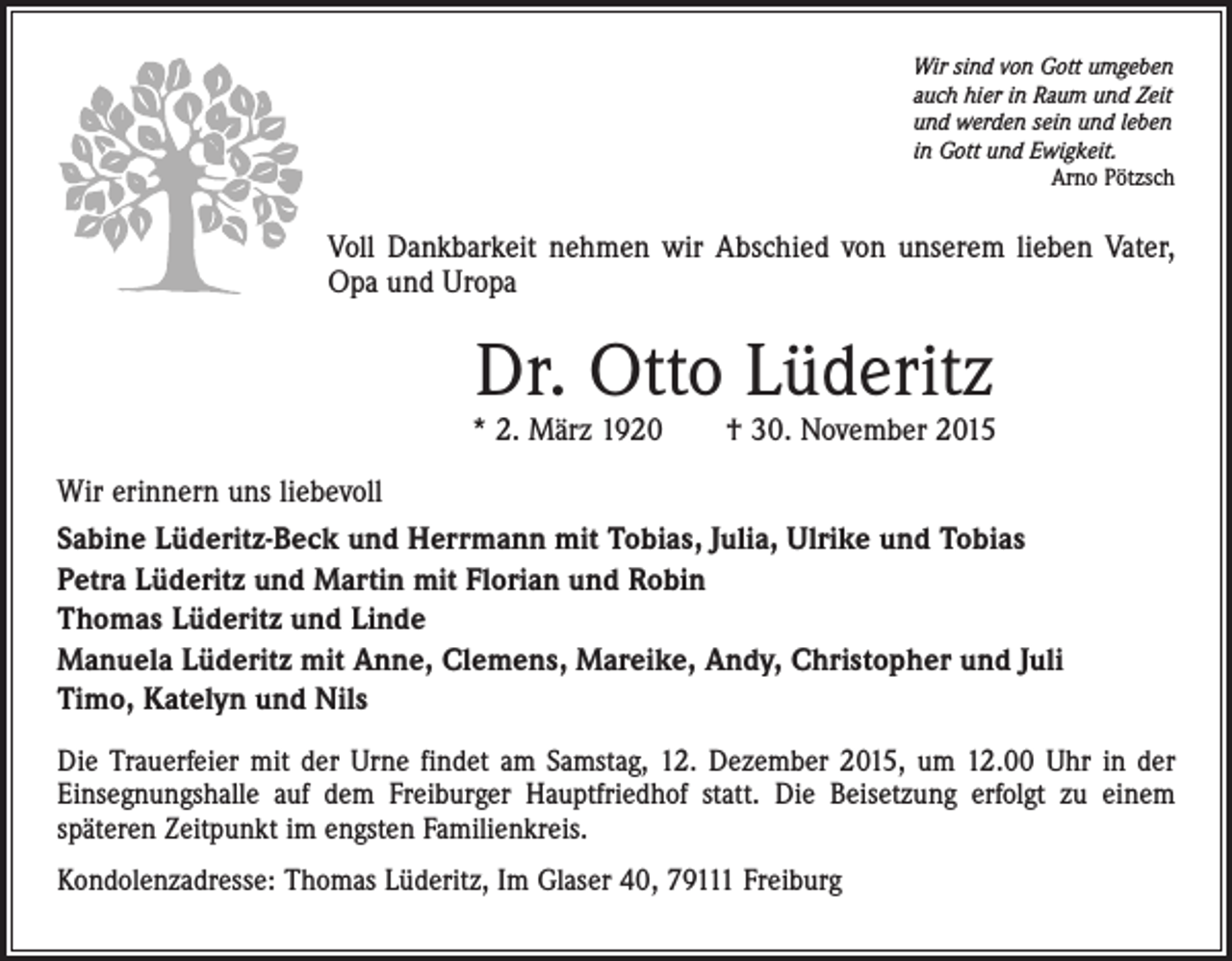 <p>Wir sind von Gott umgeben<br />auch hier in Raum und Zeit<br />und werden sein und leben<br />in Gott und Ewigkeit.</p><p>Arno Pötzsch</p><p>Voll Dankbarkeit nehmen wir Abschied von unserem lieben Vater,<br />Opa und Uropa</p><p>Dr. Otto Lüderitz</p><p>* 2. März 1920 † 30. November 2015<br />Wir erinnern uns liebevoll<br />Sabine Lüderitz-Beck und Herrmann mit Tobias, Julia, Ulrike und Tobias<br />Petra Lüderitz und Martin mit Florian und Robin<br />Thomas Lüderitz und Linde<br />Manuela Lüderitz mit Anne, Clemens, Mareike, Andy, Christopher und Juli<br />Timo, Katelyn und Nils<br />Die Trauerfeier mit der Urne findet am Samstag, 12. Dezember 2015, um 12.00 Uhr in der<br />Einsegnungshalle auf dem Freiburger Hauptfriedhof statt. Die Beisetzung erfolgt zu einem<br />späteren Zeitpunkt im engsten Familienkreis.<br />Kondolenzadresse: Thomas Lüderitz, Im Glaser 40, 79111 Freiburg</p>