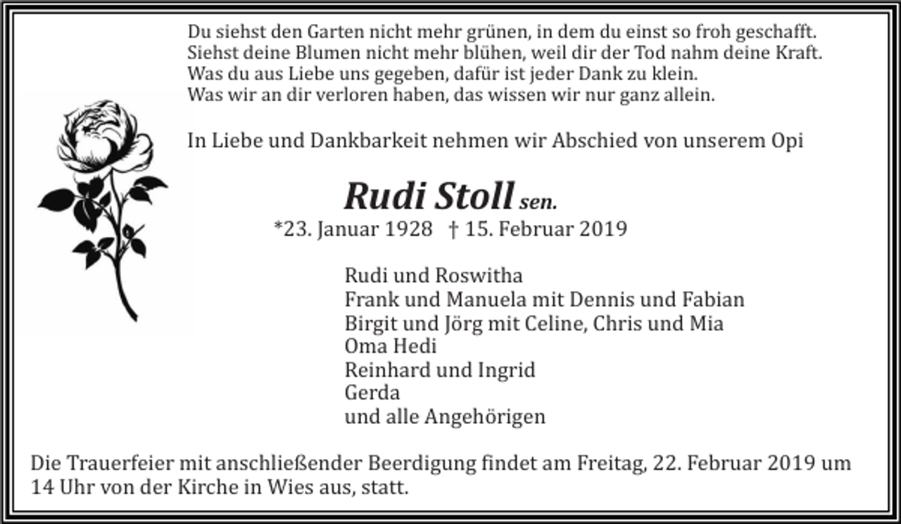 <p>Du siehst den Garten nicht mehr grünen, in dem du einst so froh geschafft.<br />Siehst deine Blumen nicht mehr blühen, weil dir der Tod nahm deine Kraft.<br />Was du aus Liebe uns gegeben, dafür ist jeder Dank zu klein.<br />Was wir an dir verloren haben, das wissen wir nur ganz allein.</p><p>In Liebe und Dankbarkeit nehmen wir Abschied von unserem Opi</p><p>Rudi Stoll</p><p>sen.<br />*23. Januar 1928 † 15. Februar 2019<br />Rudi und Roswitha<br />Frank und Manuela mit Dennis und Fabian<br />Birgit und Jörg mit Celine, Chris und Mia<br />Oma Hedi<br />Reinhard und Ingrid<br />Gerda<br />und alle Angehörigen<br />Die Trauerfeier mit anschließender Beerdigung findet am Freitag, 22. Februar 2019 um<br />14 Uhr von der Kirche in Wies aus, statt.</p>