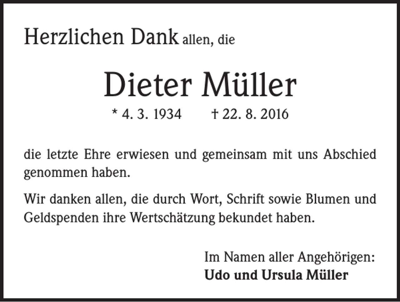 <p>Herzlichen Dank allen, die</p><p>Dieter Müller<br />* 4. 3. 1934 † 22. 8. 2016</p><p>die letzte Ehre erwiesen und gemeinsam mit uns Abschied<br />genommen haben.<br />Wir danken allen, die durch Wort, Schrift sowie Blumen und<br />Geldspenden ihre Wertschätzung bekundet haben.<br />Im Namen aller Angehörigen:<br />Udo und Ursula Müller</p>