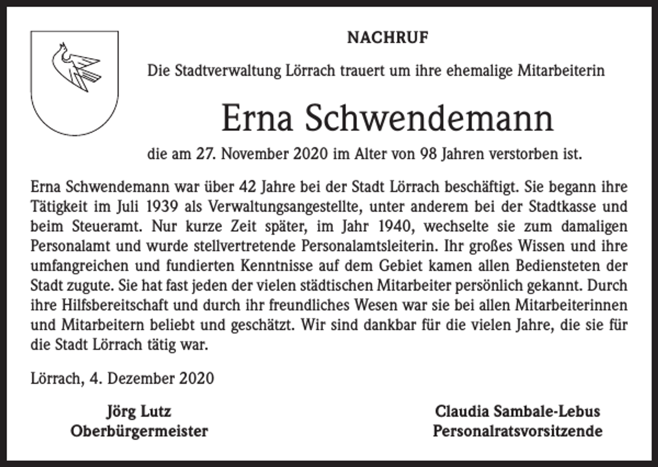 <p>NACHRUF<br />Die Stadtverwaltung Lörrach trauert um ihre ehemalige Mitarbeiterin</p><p>Erna Schwendemann<br />die am 27. November 2020 im Alter von 98 Jahren verstorben ist.<br />Erna Schwendemann war über 42 Jahre bei der Stadt Lörrach beschäftigt. Sie begann ihre<br />Tätigkeit im Juli 1939 als Verwaltungsangestellte, unter anderem bei der Stadtkasse und<br />beim Steueramt. Nur kurze Zeit später, im Jahr 1940, wechselte sie zum damaligen<br />Personal­amt und wurde stellvertretende Personalamtsleiterin. Ihr großes Wissen und ihre<br />umfangreichen und fundierten Kenntnisse auf dem Gebiet kamen allen Bediensteten der<br />Stadt zugute. Sie hat fast jeden der vielen städtischen Mitarbeiter persönlich gekannt. Durch<br />ihre Hilfsbereitschaft und durch ihr freundliches Wesen war sie bei allen Mitarbeiterinnen<br />und Mitarbeitern beliebt und geschätzt. Wir sind dankbar für die vielen Jahre, die sie für<br />die Stadt Lörrach tätig war.<br />Lörrach, 4. Dezember 2020</p><p>Jörg Lutz<br />Oberbürgermeister</p><p>Claudia Sambale-Lebus<br />Personalratsvorsitzende</p>