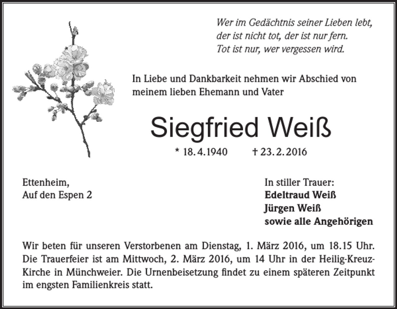 <p>Wer im Gedächtnis seiner Lieben lebt,<br />der ist nicht tot, der ist nur fern.<br />Tot ist nur, wer vergessen wird.<br />In Liebe und Dankbarkeit nehmen wir Abschied von<br />meinem lieben Ehemann und Vater</p><p>Siegfried Weiß<br />* 18. 4.1940</p><p>Ettenheim,<br />Auf den Espen 2</p><p>† 23. 2. 2016</p><p>In stiller Trauer:<br />Edeltraud Weiß<br />Jürgen Weiß<br />sowie alle Angehörigen</p><p>Wir beten für unseren Verstorbenen am Dienstag, 1. März 2016, um 18.15 Uhr.<br />Die Trauerfeier ist am Mittwoch, 2. März 2016, um 14 Uhr in der Heilig-KreuzKirche in Münchweier. Die Urnenbeisetzung findet zu einem späteren Zeitpunkt<br />im engsten Familienkreis statt.</p>