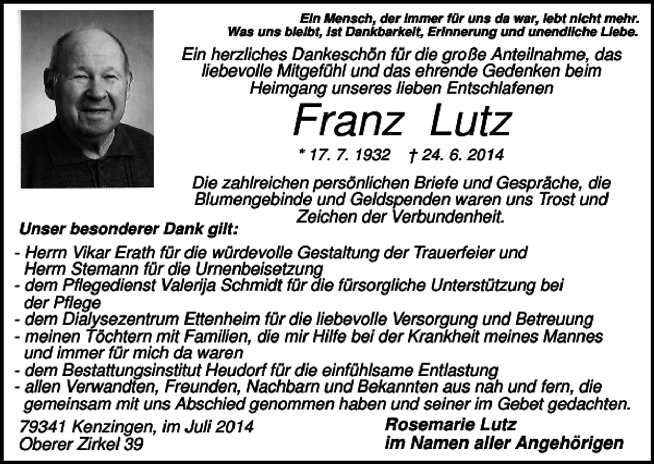 <p>Ein Mensch, der immer für uns da war, lebt nicht mehr.<br />Was uns bleibt, ist Dankbarkeit, Erinnerung und unendliche Liebe.</p><p>Ein herzliches Dankeschön für die große Anteilnahme, das<br />liebevolle Mitgefühl und das ehrende Gedenken beim<br />Heimgang unseres lieben Entschlafenen</p><p>Franz Lutz<br />* 17. 7. 1932</p><p>† 24. 6. 2014</p><p>Die zahlreichen persönlichen Briefe und Gespräche, die<br />Blumengebinde und Geldspenden waren uns Trost und<br />Zeichen der Verbundenheit.<br />Unser besonderer Dank gilt:<br />- Herrn Vikar Erath für die würdevolle Gestaltung der Trauerfeier und<br />Herrn Stemann für die Urnenbeisetzung<br />- dem Pflegedienst Valerija Schmidt für die fürsorgliche Unterstützung bei<br />der Pflege<br />- dem Dialysezentrum Ettenheim für die liebevolle Versorgung und Betreuung<br />- meinen Töchtern mit Familien, die mir Hilfe bei der Krankheit meines Mannes<br />und immer für mich da waren<br />- dem Bestattungsinstitut Heudorf für die einfühlsame Entlastung<br />- allen Verwandten, Freunden, Nachbarn und Bekannten aus nah und fern, die<br />gemeinsam mit uns Abschied genommen haben und seiner im Gebet gedachten.<br />Rosemarie Lutz<br />79341 Kenzingen, im Juli 2014<br />im Namen aller Angehörigen<br />Oberer Zirkel 39</p>