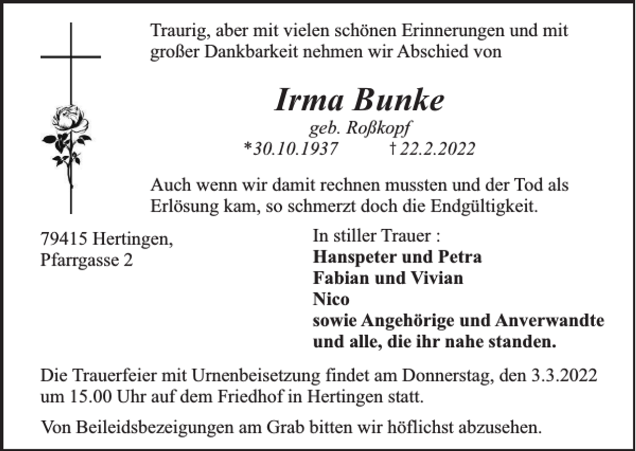 <p>Traurig, aber mit vielen schönen Erinnerungen und mit<br />großer Dankbarkeit nehmen wir Abschied von</p><p>Irma Bunke<br />geb. Roßkopf<br />† 22.2.2022<br />*30.10.1937</p><p>Auch wenn wir damit rechnen mussten und der Tod als<br />Erlösung kam, so schmerzt doch die Endgültigkeit.<br />79415 Hertingen,<br />Pfarrgasse 2</p><p>In stiller Trauer :<br />Hanspeter und Petra<br />Fabian und Vivian<br />Nico<br />sowie Angehörige und Anverwandte<br />und alle, die ihr nahe standen.</p><p>Die Trauerfeier mit Urnenbeisetzung findet am Donnerstag, den 3.3.2022<br />um 15.00 Uhr auf dem Friedhof in Hertingen statt.</p><p>Von Beileidsbezeigungen am Grab bitten wir höflichst abzusehen.</p>