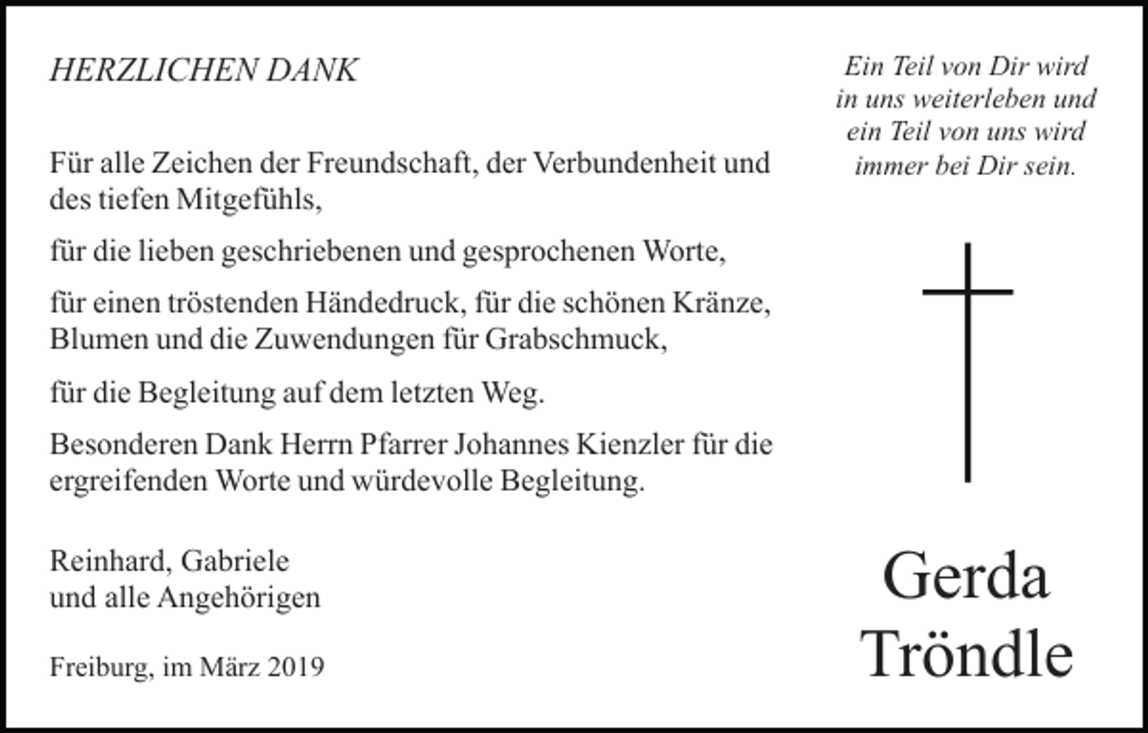 <p>HERZLICHEN DANK<br />Für alle Zeichen der Freundschaft, der Verbundenheit und<br />des tiefen Mitgefühls,</p><p>Ein Teil von Dir wird<br />in uns weiterleben und<br />ein Teil von uns wird<br />immer bei Dir sein.</p><p>für die lieben geschriebenen und gesprochenen Worte,<br />für einen tröstenden Händedruck, für die schönen Kränze,<br />Blumen und die Zuwendungen für Grabschmuck,<br />für die Begleitung auf dem letzten Weg.<br />Besonderen Dank Herrn Pfarrer Johannes Kienzler für die<br />ergreifenden Worte und würdevolle Begleitung.<br />Reinhard, Gabriele<br />und alle Angehörigen<br />Freiburg, im März 2019</p><p>Gerda<br />Tröndle</p>