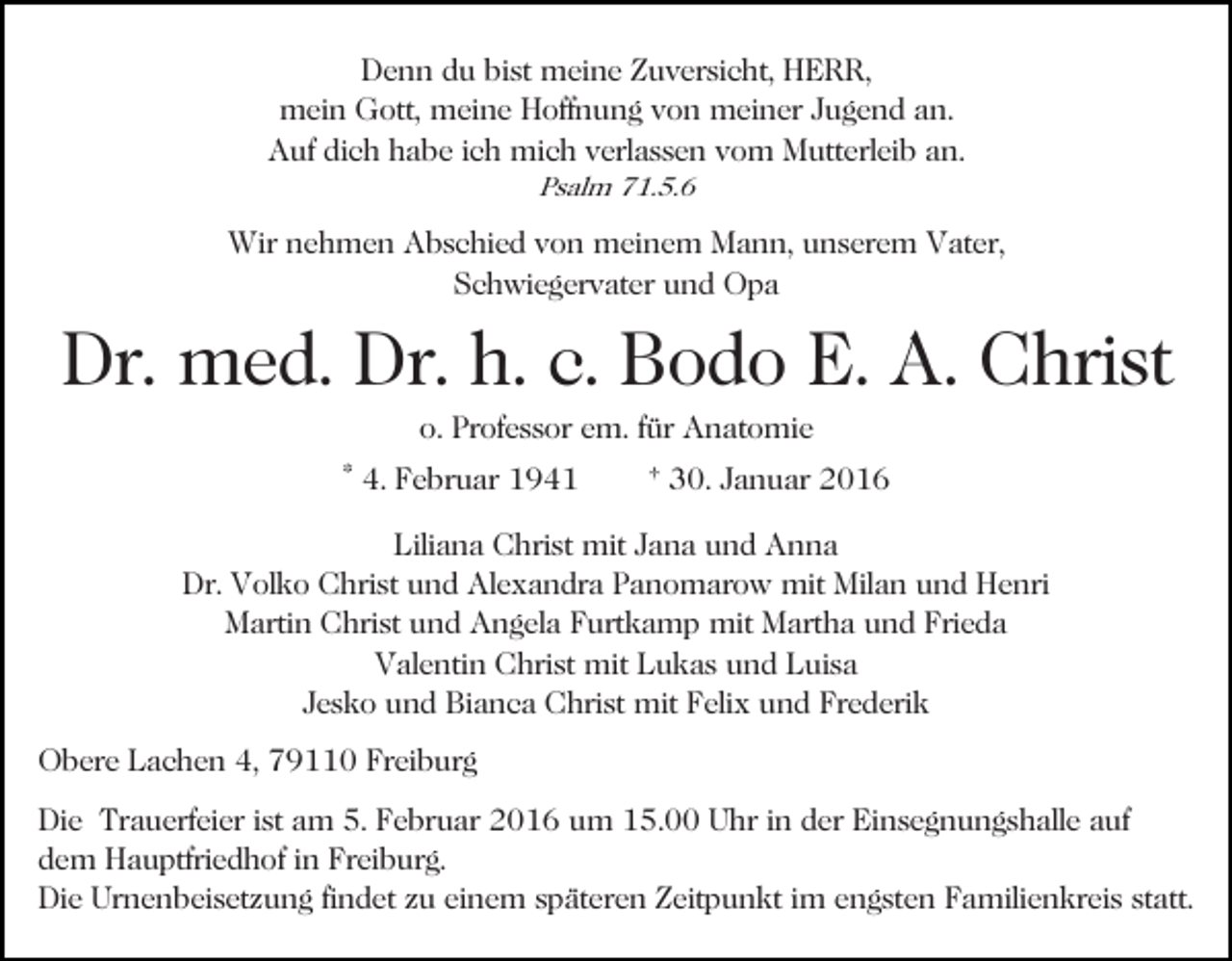 <p>Denn du bist meine Zuversicht, HERR,<br />mein Gott, meine Hoffnung von meiner Jugend an.<br />Auf dich habe ich mich verlassen vom Mutterleib an.<br />Psalm 71.5.6</p><p>Wir nehmen Abschied von meinem Mann, unserem Vater,<br />Schwiegervater und Opa</p><p>Dr. med. Dr. h. c. Bodo E. A. Christ<br />o. Professor em. für Anatomie<br />* 4. Februar 1941</p><p>† 30. Januar 2016</p><p>Liliana Christ mit Jana und Anna<br />Dr. Volko Christ und Alexandra Panomarow mit Milan und Henri<br />Martin Christ und Angela Furtkamp mit Martha und Frieda<br />Valentin Christ mit Lukas und Luisa<br />Jesko und Bianca Christ mit Felix und Frederik<br />Obere Lachen 4, 79110 Freiburg<br />Die Trauerfeier ist am 5. Februar 2016 um 15.00 Uhr in der Einsegnungshalle auf<br />dem Hauptfriedhof in Freiburg.<br />Die Urnenbeisetzung findet zu einem späteren Zeitpunkt im engsten Familienkreis statt.</p>
