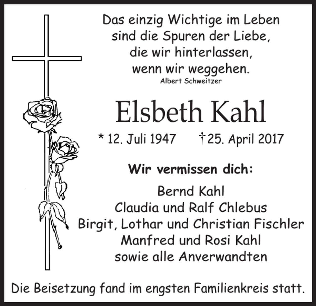 <p>Das einzig Wichtige im Leben<br />sind die Spuren der Liebe,<br />die wir hinterlassen,<br />wenn wir weggehen.<br />Albert Schweitzer</p><p>Elsbeth Kahl</p><p>* 12. Juli 1947</p><p>25. April 2017</p><p>Wir vermissen dich:<br />Bernd Kahl<br />Claudia und Ralf Chlebus<br />Birgit, Lothar und Christian Fischler<br />Manfred und Rosi Kahl<br />sowie alle Anverwandten<br />Die Beisetzung fand im engsten Familienkreis statt.</p>