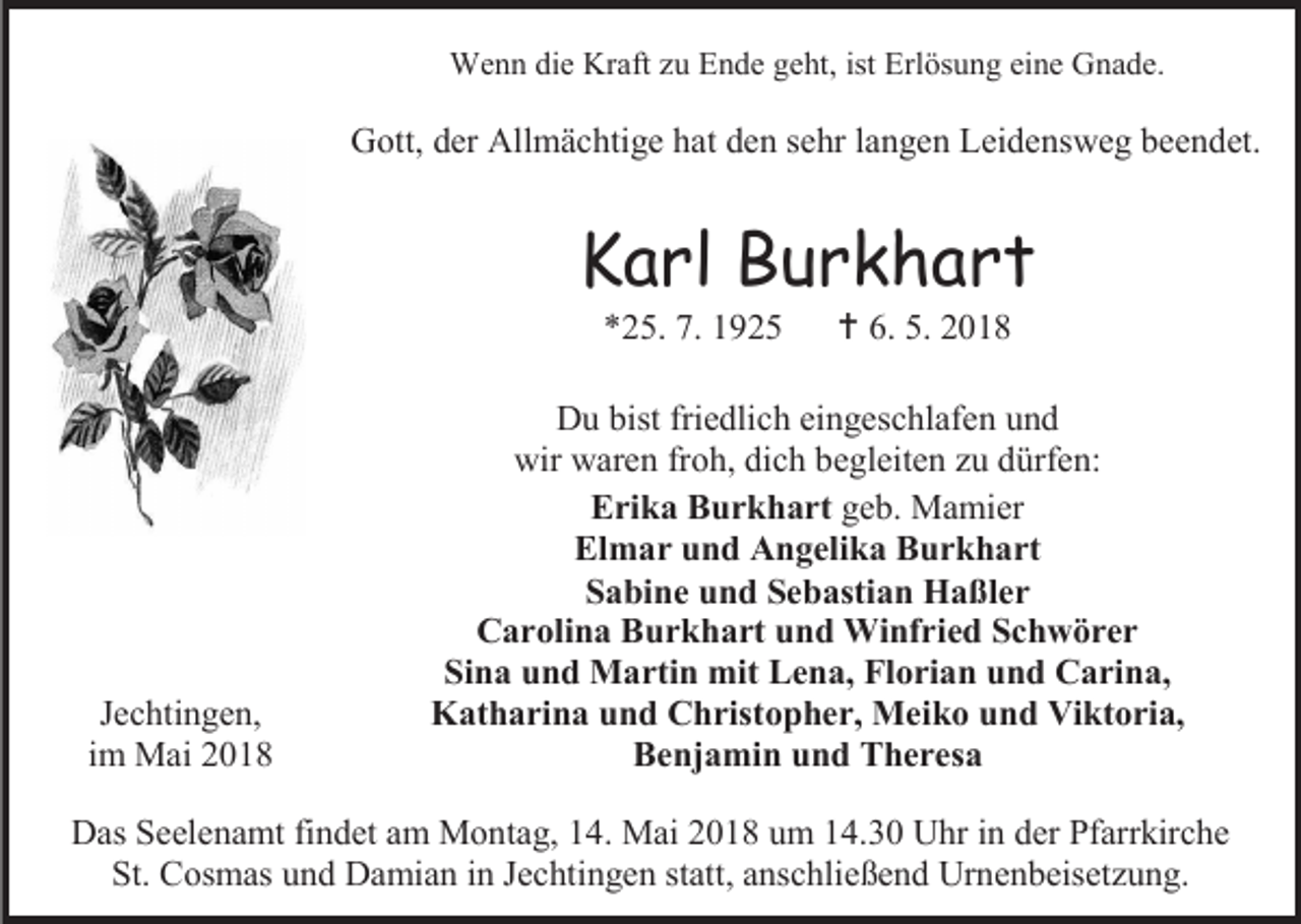 <p>Wenn die Kraft zu Ende geht, ist Erlösung eine Gnade.</p><p>Gott, der Allmächtige hat den sehr langen Leidensweg beendet.</p><p>Karl Burkhart<br />*25. 7. 1925</p><p>Jechtingen,<br />im Mai 2018</p><p> 6. 5. 2018</p><p>Du bist friedlich eingeschlafen und<br />wir waren froh, dich begleiten zu dürfen:<br />Erika Burkhart geb. Mamier<br />Elmar und Angelika Burkhart<br />Sabine und Sebastian Haßler<br />Carolina Burkhart und Winfried Schwörer<br />Sina und Martin mit Lena, Florian und Carina,<br />Katharina und Christopher, Meiko und Viktoria,<br />Benjamin und Theresa</p><p>Das Seelenamt findet am Montag, 14. Mai 2018 um 14.30 Uhr in der Pfarrkirche<br />St. Cosmas und Damian in Jechtingen statt, anschließend Urnenbeisetzung.</p>