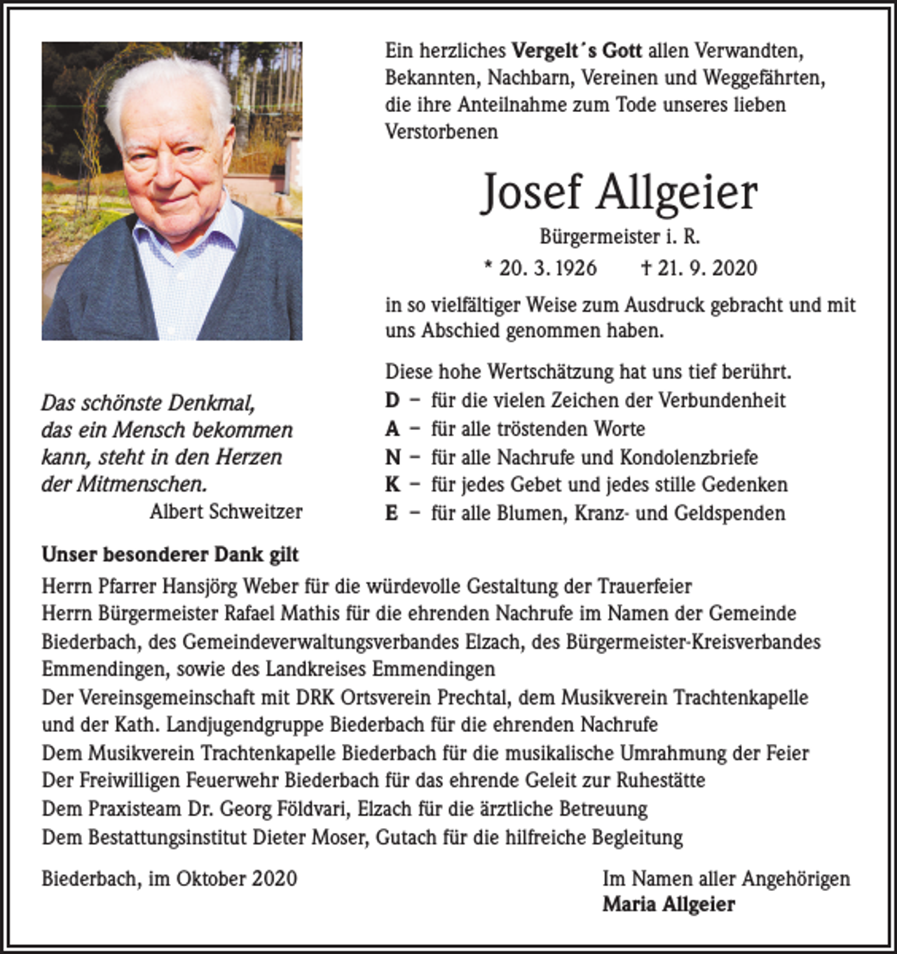 <p>Ein herzliches Vergelt´s Gott allen Verwandten,<br />Bekannten, Nachbarn, Vereinen und Weggefährten,<br />die ihre Anteilnahme zum Tode unseres lieben<br />Verstorbenen</p><p>Josef Allgeier<br />Bürgermeister i. R.<br />* 20. 3. 1926 † 21. 9. 2020<br />in so vielfältiger Weise zum Ausdruck gebracht und mit<br />uns Abschied genommen haben.<br />Das schönste Denkmal,<br />das ein Mensch bekommen<br />kann, steht in den Herzen<br />der Mitmenschen.</p><p>Albert Schweitzer</p><p>Diese hohe Wertschätzung hat uns tief berührt.<br />D – für die vielen Zeichen der Verbundenheit<br />A – für alle tröstenden Worte<br />N – für alle Nachrufe und Kondolenzbriefe<br />K – für jedes Gebet und jedes stille Gedenken<br />E – für alle Blumen, Kranz- und Geldspenden</p><p>Unser besonderer Dank gilt<br />Herrn Pfarrer Hansjörg Weber für die würdevolle Gestaltung der Trauerfeier<br />Herrn Bürgermeister Rafael Mathis für die ehrenden Nachrufe im Namen der Gemeinde<br />Biederbach, des Gemeindeverwaltungsverbandes Elzach, des Bürgermeister-Kreisverbandes<br />­Emmendingen, sowie des Landkreises Emmendingen<br />Der Vereinsgemeinschaft mit DRK Ortsverein Prechtal, dem Musikverein Trachtenkapelle<br />und der Kath. Landjugendgruppe Biederbach für die ehrenden Nachrufe<br />Dem Musikverein Trachtenkapelle Biederbach für die musikalische Umrahmung der Feier<br />Der Freiwilligen Feuerwehr Biederbach für das ehrende Geleit zur Ruhestätte<br />Dem Praxisteam Dr. Georg Földvari, Elzach für die ärztliche Betreuung<br />Dem Bestattungsinstitut Dieter Moser, Gutach für die hilfreiche Begleitung<br />Biederbach, im Oktober 2020 Im Namen aller Angehörigen<br />Maria Allgeier</p>