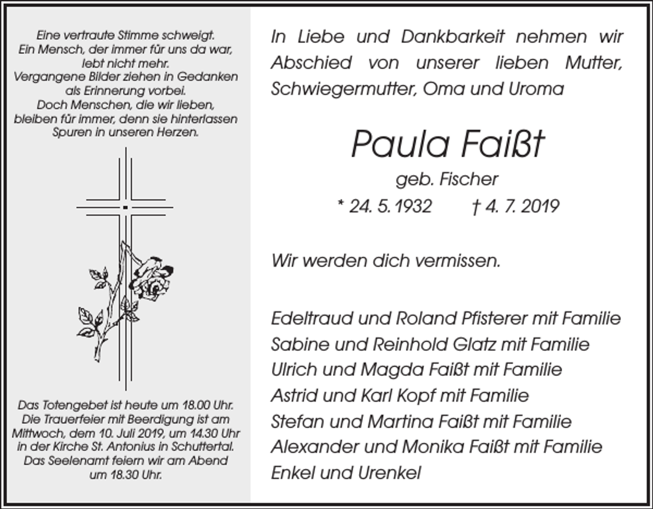 <p>Eine vertraute Stimme schweigt.<br />Ein Mensch, der immer für uns da war,<br />lebt nicht mehr.<br />Vergangene Bilder ziehen in Gedanken<br />als Erinnerung vorbei.<br />Doch Menschen, die wir lieben,<br />bleiben für immer, denn sie hinterlassen<br />Spuren in unseren Herzen.</p><p>In Liebe und Dankbarkeit nehmen wir<br />­Abschied von unserer lieben Mutter,<br />Schwiegermutter, Oma und Uroma</p><p>Paula Faißt<br />geb. Fischer<br />* 24. 5. 1932 † 4. 7. 2019<br />Wir werden dich vermissen.</p><p>Das Totengebet ist heute um 18.00 Uhr.<br />Die Trauerfeier mit Beerdigung ist am<br />Mittwoch, dem 10. Juli 2019, um 14.30 Uhr<br />in der Kirche St. Antonius in Schuttertal.<br />Das Seelenamt feiern wir am Abend<br />um 18.30 Uhr.</p><p>Edeltraud und Roland Pfisterer mit Familie<br />Sabine und Reinhold Glatz mit Familie<br />Ulrich und Magda Faißt mit Familie<br />Astrid und Karl Kopf mit Familie<br />Stefan und Martina Faißt mit Familie<br />Alexander und Monika Faißt mit Familie<br />Enkel und Urenkel</p>