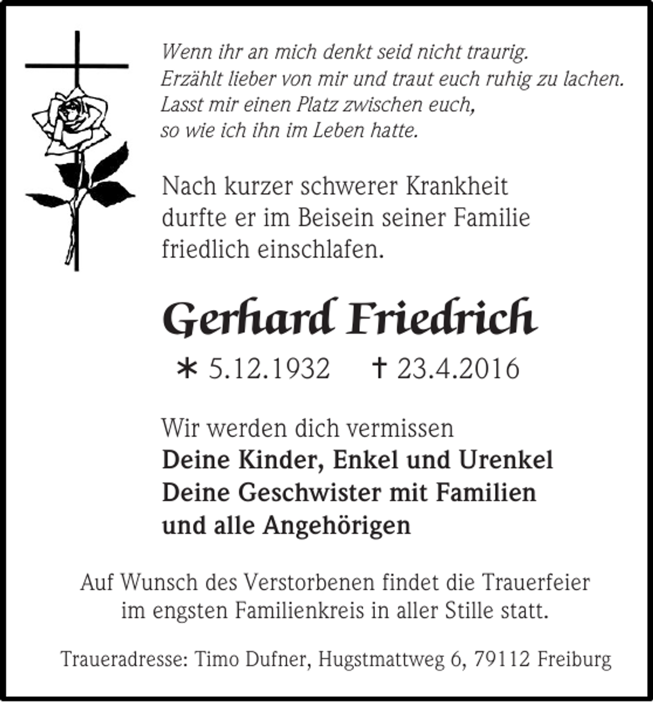 <p>Wenn ihr an mich denkt seid nicht traurig.<br />Erzählt lieber von mir und traut euch ruhig zu lachen.<br />Lasst mir einen Platz zwischen euch,<br />so wie ich ihn im Leben hatte.</p><p>Nach kurzer schwerer Krankheit<br />durfte er im Beisein seiner Familie<br />friedlich einschlafen.</p><p>Gerhard Friedrich<br /> 5.12.1932</p><p> 23.4.2016</p><p>Wir werden dich vermissen<br />Deine Kinder, Enkel und Urenkel<br />Deine Geschwister mit Familien<br />und alle Angehörigen<br />Auf Wunsch des Verstorbenen findet die Trauerfeier<br />im engsten Familienkreis in aller Stille statt.<br />Traueradresse: Timo Dufner, Hugstmattweg 6, 79112 Freiburg</p>