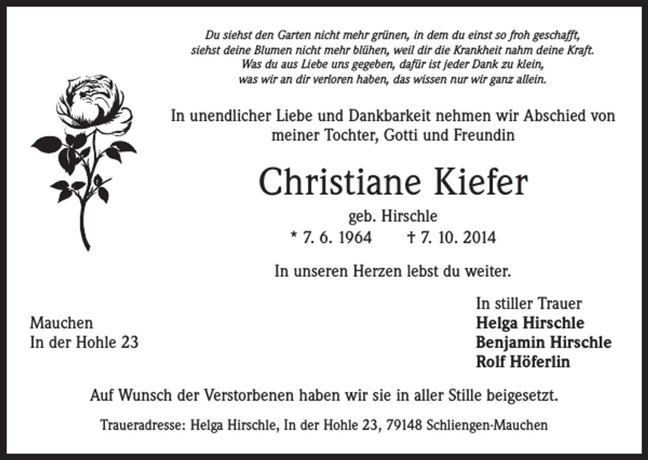 <p>Du siehst den Garten nicht mehr grünen, in dem du einst so froh geschafft,<br />siehst deine Blumen nicht mehr blühen, weil dir die Krankheit nahm deine Kraft.<br />Was du aus Liebe uns gegeben, dafür ist jeder Dank zu klein,<br />was wir an dir verloren haben, das wissen nur wir ganz allein.</p><p>In unendlicher Liebe und Dankbarkeit nehmen wir Abschied von<br />meiner Tochter, Gotti und Freundin</p><p>Christiane Kiefer<br />geb. Hirschle<br />* 7. 6. 1964 † 7. 10. 2014<br />In unseren Herzen lebst du weiter.</p><p>In stiller Trauer<br />Mauchen<br />Helga Hirschle<br />In der Hohle 23 Benjamin Hirschle<br />Rolf Höferlin<br />Auf Wunsch der Verstorbenen haben wir sie in aller Stille beigesetzt.<br />Traueradresse: Helga Hirschle, In der Hohle 23, 79148 Schliengen-Mauchen</p>