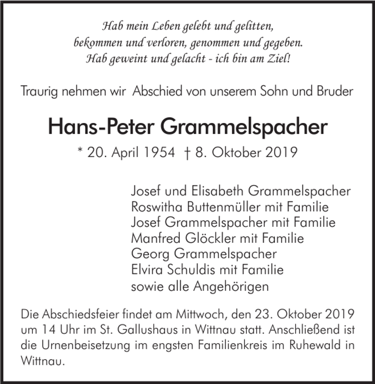<p>Hab mein Leben gelebt und gelitten,<br />bekommen und verloren, genommen und gegeben.<br />Hab geweint und gelacht - ich bin am Ziel!</p><p>Traurig nehmen wir Abschied von unserem Sohn und Bruder</p><p>Hans-Peter Grammelspacher<br />* 20. April 1954 † 8. Oktober 2019<br />Josef und Elisabeth Grammelspacher<br />Roswitha Buttenmüller mit Familie<br />Josef Grammelspacher mit Familie<br />Manfred Glöckler mit Familie<br />Georg Grammelspacher<br />Elvira Schuldis mit Familie<br />sowie alle Angehörigen<br />Die Abschiedsfeier findet am Mittwoch, den 23. Oktober 2019<br />um 14 Uhr im St. Gallushaus in Wittnau statt. Anschließend ist<br />die Urnenbeisetzung im engsten Familienkreis im Ruhewald in<br />Wittnau.</p>